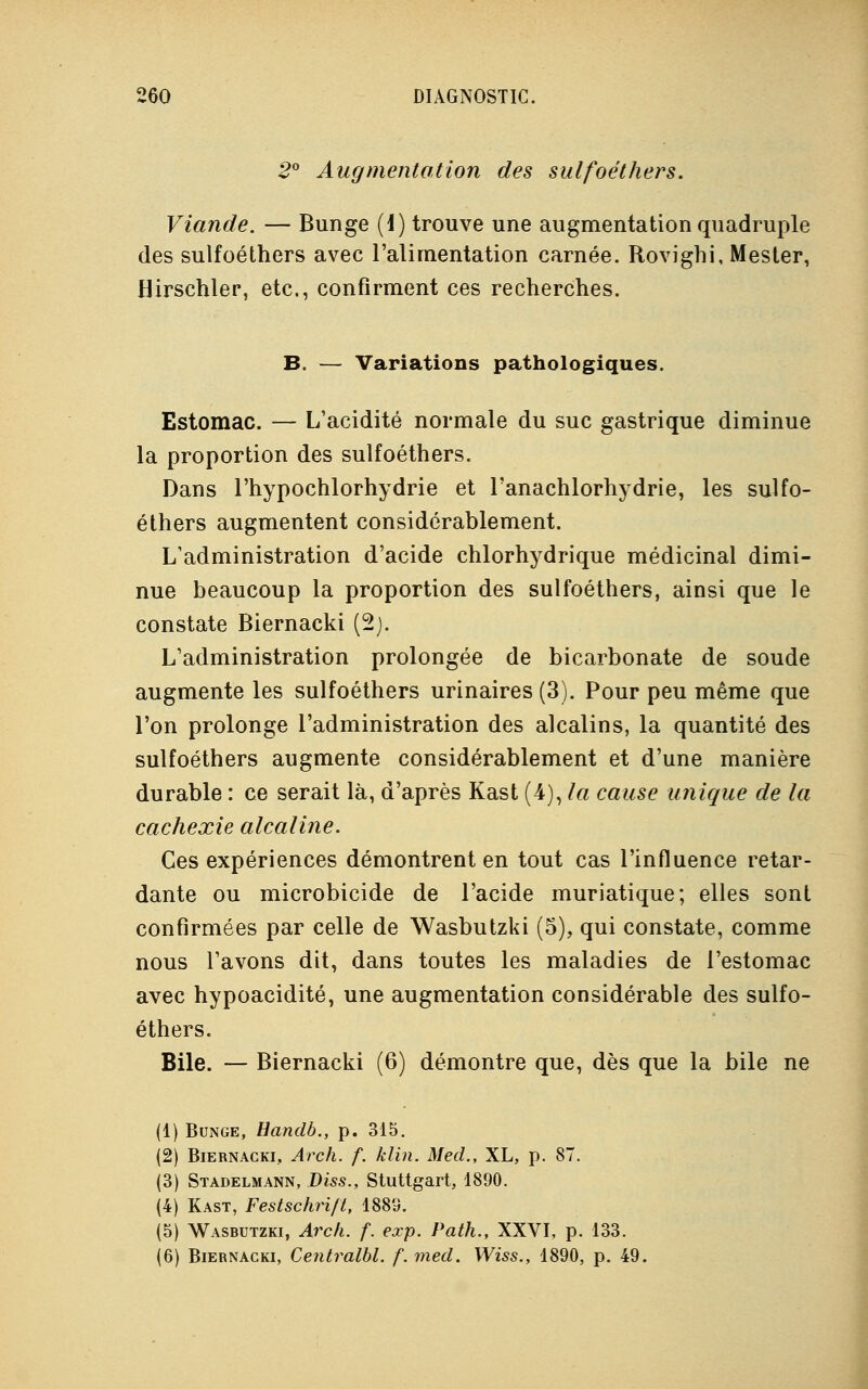 2° Augmentation des sulfoéthers. Viande. — Bunge (1) trouve une augmentation quadruple des sulfoéthers avec l'alimentation carnée. Rovighi, Mester, Hirschler, etc., confirment ces recherches. B. — Variations pathologiques. Estomac. — L'acidité normale du suc gastrique diminue la proportion des sulfoéthers. Dans l'hypochlorhydrie et l'anachlorhydrie, les sulfo- éthers augmentent considérablement. L'administration d'acide chlorhydrique médicinal dimi- nue beaucoup la proportion des sulfoéthers, ainsi que le constate Biernacki (2j. L'administration prolongée de bicarbonate de soude augmente les sulfoéthers urinaires (3). Pour peu même que l'on prolonge l'administration des alcalins, la quantité des sulfoéthers augmente considérablement et d'une manière durable : ce serait là, d'après Kast (4), la cause unique de la cachexie alcaline. Ces expériences démontrent en tout cas l'influence retar- dante ou microbicide de l'acide muriatique; elles sont confirmées par celle de Wasbutzki (5), qui constate, comme nous l'avons dit, dans toutes les maladies de l'estomac avec hypoacidité, une augmentation considérable des sulfo- éthers. Bile. — Biernacki (6) démontre que, dès que la bile ne (1) Bunge, Handb., p. 315. (2) Biernacki, Arch. f. klin. Med., XL, p. 87. (3) Stadelmann, Diss., Stuttgart, 1890. (4) Kast, Festschri/Ï, 1889. (5) Wasbutzki, Arch. f. exp. Path., XXVI, p. 133. (6) Biernacki, Centralbl. f. med. Wiss., 1890, p. 49.