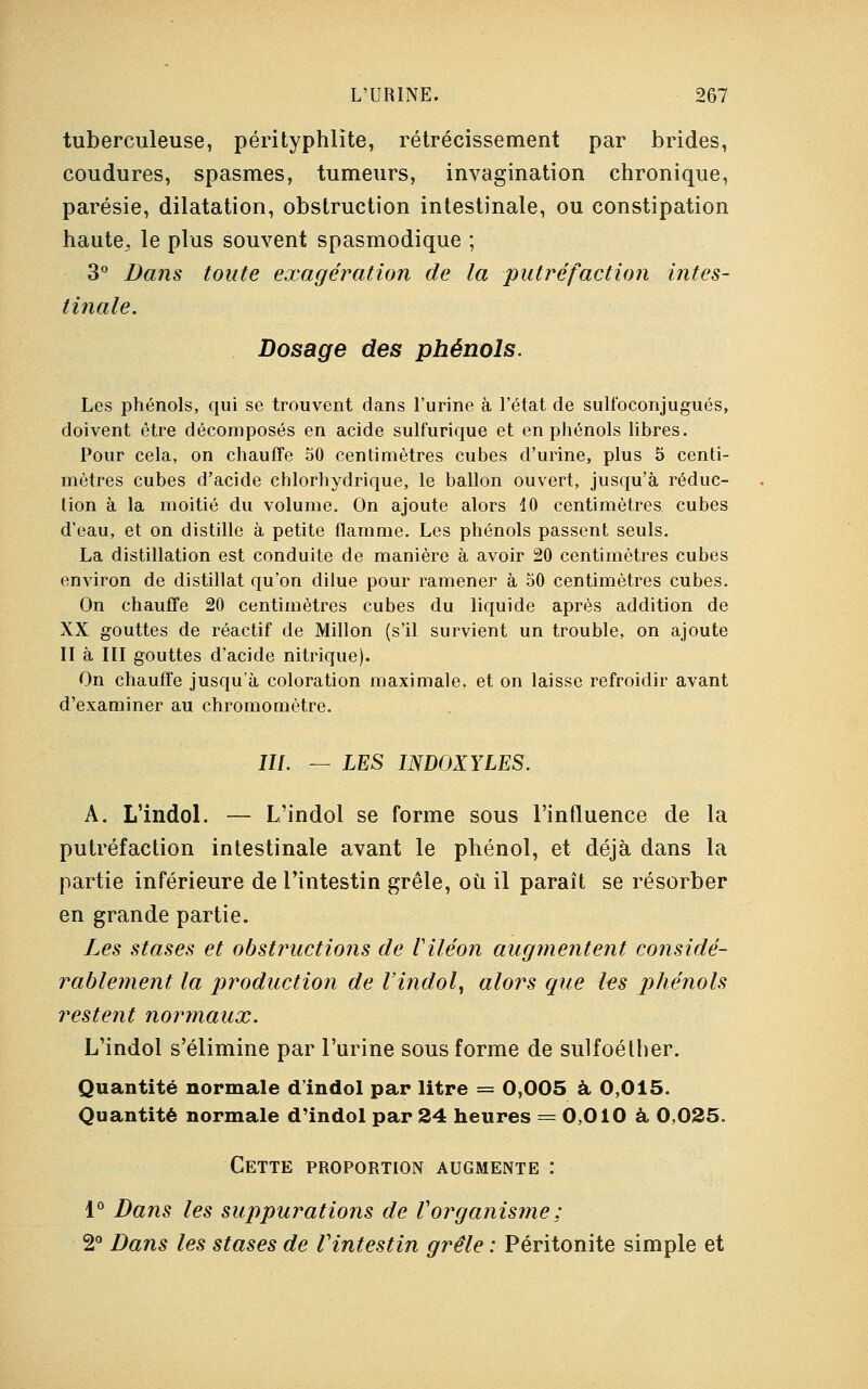 tuberculeuse, pérityphlïte, rétrécissement par brides, coudures, spasmes, tumeurs, invagination chronique, parésie, dilatation, obstruction intestinale, ou constipation haute^ le plus souvent spasmodique ; 3° Dans toute exagération de la putréfaction intes- tinale. Dosage des phénols. Les phénols, qui se trouvent dans l'urine à l'état de sulfoconjugués, doivent être décomposés en acide sulfurique et en phénols libres. Pour cela, on chauffe 50 centimètres cubes d'urine, plus 5 centi- mètres cubes d'acide chlorhydrique, le ballon ouvert, jusqu'à réduc- tion à la moitié du volume. On ajoute alors 40 centimètres cubes d'eau, et on distille à petite flamme. Les phénols passent seuls. La distillation est conduite de manière à avoir 20 centimètres cubes environ de distillât qu'on dilue pour ramener à 50 centimètres cubes. On chauffe 20 centimètres cubes du liquide après addition de XX gouttes de réactif de Millon (s'il survient un trouble, on ajoute II à III gouttes d'acide nitrique). On chauffe jusqu'à coloration maximale, et on laisse refroidir avant d'examiner au chromomôtre. III. — LES INDOXYLES. A. L'indol. — L'indol se forme sous l'influence de la putréfaction intestinale avant le phénol, et déjà dans la partie inférieure de l'intestin grêle, où il paraît se résorber en grande partie. Les stases et obstructions de Viléon augmentent considé- rablement la production de l'indol, alors que les phénols restent normaux. L'indol s'élimine par l'urine sous forme de sulfoéther. Quantité normale d'indol par litre = 0,005 à 0,015. Quantité normale d'indol par 24 heures = 0,010 à 0,025. Cette proportion augmente : 1° Dans les suppurations de Vorganisme : 2° Dans les stases de Vintestin grêle : Péritonite simple et