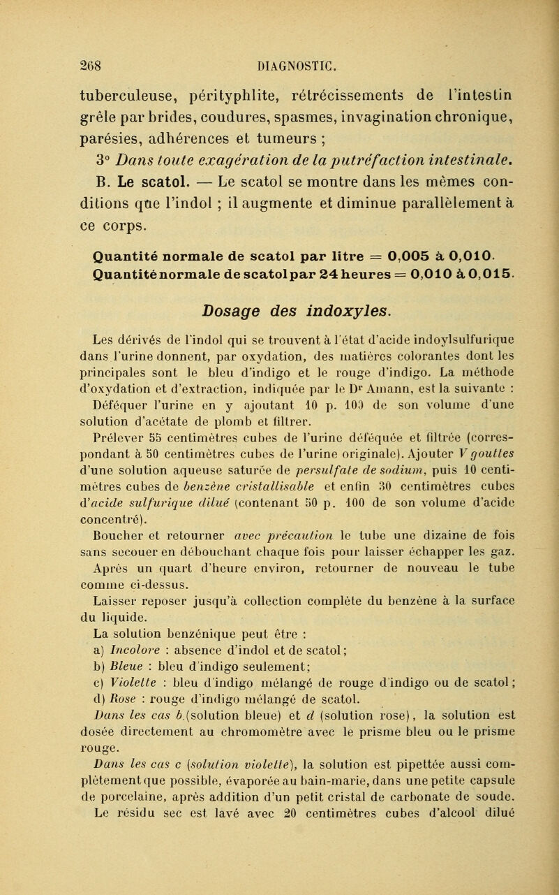 tuberculeuse, pérityphlite, rétrécissements de l'intestin grêle par brides, coudures, spasmes, invagination chronique, parésies, adhérences et tumeurs ; 3° Dans toute exagération de la putrefaction intestinale, B. Le scatol. — Le scatol se montre dans les mêmes con- ditions que l'indol ; il augmente et diminue parallèlement à ce corps. Quantité normale de scatol par litre = 0,005 à 0,010. Quantité normale de scatolpar 24 heures = 0,010 à 0,015. Dosage des indoxyles. Les dérivés de l'indol qui se trouvent à l'état d'acide indoylsulfurique dans l'urine donnent, par oxydation, des matières colorantes dont les principales sont le bleu d'indigo et le rouge d'indigo. La méthode d'oxydation et d'extraction, indiquée par le Dr Amann, est la suivante : Déféquer l'urine en y ajoutant 10 p. 103 de son volume d'une solution d'acétate de plomb et filtrer. Prélever 55 centimètres cubes de l'urine déféquée et filtrée (corres- pondant à 50 centimètres cubes de l'urine originale). Ajouter Vgouttes d'une solution aqueuse saturée de persulfate de sodium, puis 10 centi- mètres cubes de benzène cristallisable et enfin 30 centimètres cubes d'acide sulfurique dilué (contenant 50 p. 100 de son volume d'acide concentré). Boucher et retourner avec précaution le tube une dizaine de fois sans secouer en débouchant chaque fois pour laisser échapper les gaz. Après un quart d'heure environ, retourner de nouveau le tube comme ci-dessus. Laisser reposer jusqu'à collection complète du benzène à la surface du liquide. La solution benzénique peut être : a) Incolore : absence d'indol et de scatol ; b) Bleue : bleu d'indigo seulement; c) Violette : bleu d'indigo mélangé de rouge d indigo ou de scatol ; d) Rose : rouge d'indigo mélangé de scatol. Dans les cas ^.(solution bleue) et d (solution rose), la solution est dosée directement au chromomètre avec le prisme bleu ou le prisme rouge. Dans les cas c [solution violette), la solution est pipettée aussi com- plètement que possible, évaporée au bain-marie, dans une petite capsule de porcelaine, après addition d'un petit cristal de carbonate de soude. Le résidu sec est lavé avec 20 centimètres cubes d'alcool dilué