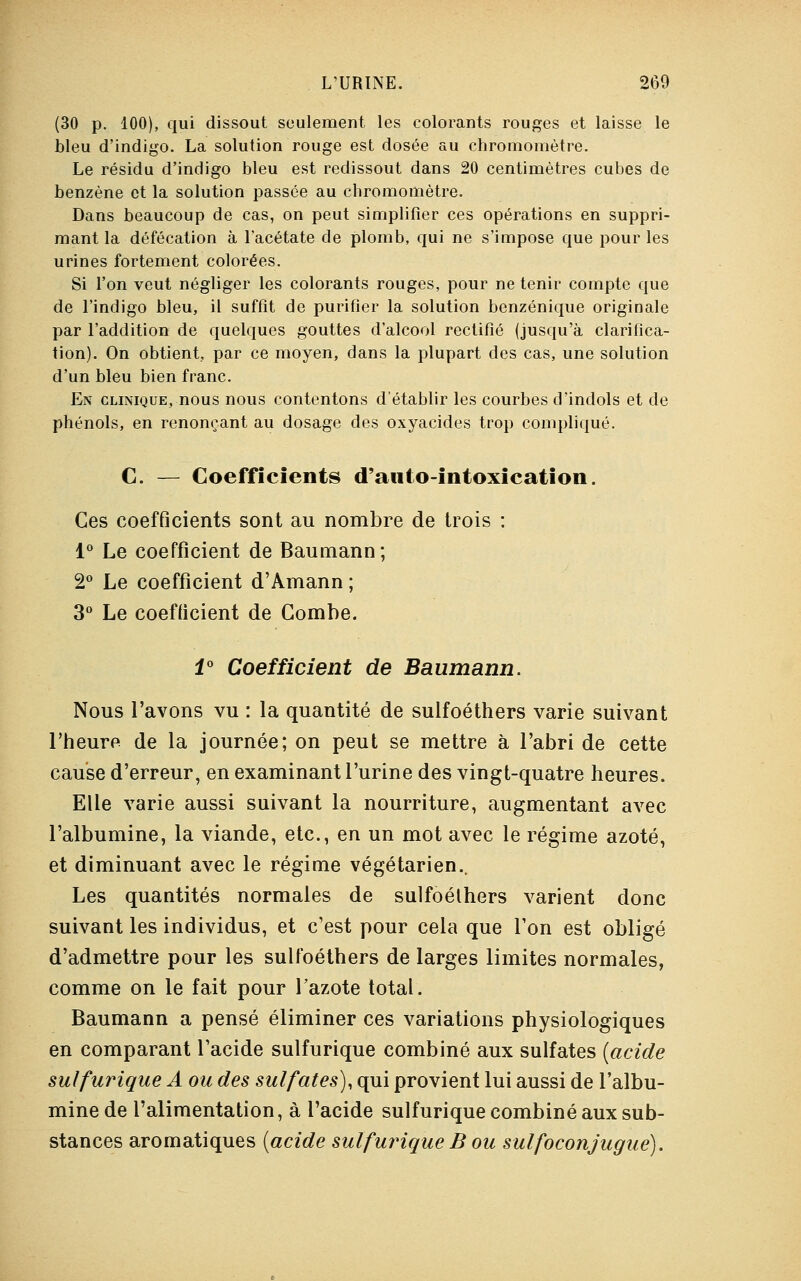 (30 p. 100), qui dissout seulement les colorants rouges et laisse le bleu d'indigo. La solution rouge est dosée au chromomètre. Le résidu d'indigo bleu est redissout dans 20 centimètres cubes de benzène et la solution passée au chromomètre. Dans beaucoup de cas, on peut simplifier ces opérations en suppri- mant la défécation à l'acétate de plomb, qui ne s'impose que pour les urines fortement colorées. Si l'on veut négliger les colorants rouges, pour ne tenir compte que de l'indigo bleu, il suffit de purifier la solution benzénique originale par l'addition de quelques gouttes d'alcool rectifié (jusqu'à clarifica- tion). On obtient, par ce moyen, dans la plupart des cas, une solution d'un bleu bien franc. En clinique, nous nous contentons d'établir les courbes d'indols et de phénols, en renonçant au dosage des oxyacides trop compliqué. C. — Coefficients d'anto-intoxication. Ces coefficients sont au nombre de trois : 1° Le coefficient de Baumann; 2° Le coefficient d'Amann ; 3° Le coefficient de Combe. 1° Coefficient de Baumann. Nous l'avons vu : la quantité de sulfoéthers varie suivant l'heure de la journée; on peut se mettre à l'abri de cette cause d'erreur, en examinant l'urine des vingt-quatre heures. Elle varie aussi suivant la nourriture, augmentant avec l'albumine, la viande, etc., en un mot avec le régime azoté, et diminuant avec le régime végétarien.. Les quantités normales de sulfoéthers varient donc suivant les individus, et c'est pour cela que l'on est obligé d'admettre pour les sulfoéthers de larges limites normales, comme on le fait pour l'azote total. Baumann a pensé éliminer ces variations physiologiques en comparant l'acide sulfurique combiné aux sulfates (acide sulfurique A ou des sulfates), qui provient lui aussi de l'albu- mine de l'alimentation, à l'acide sulfurique combiné aux sub- stances aromatiques (acide sulfurique B ou sulfoconjugue).