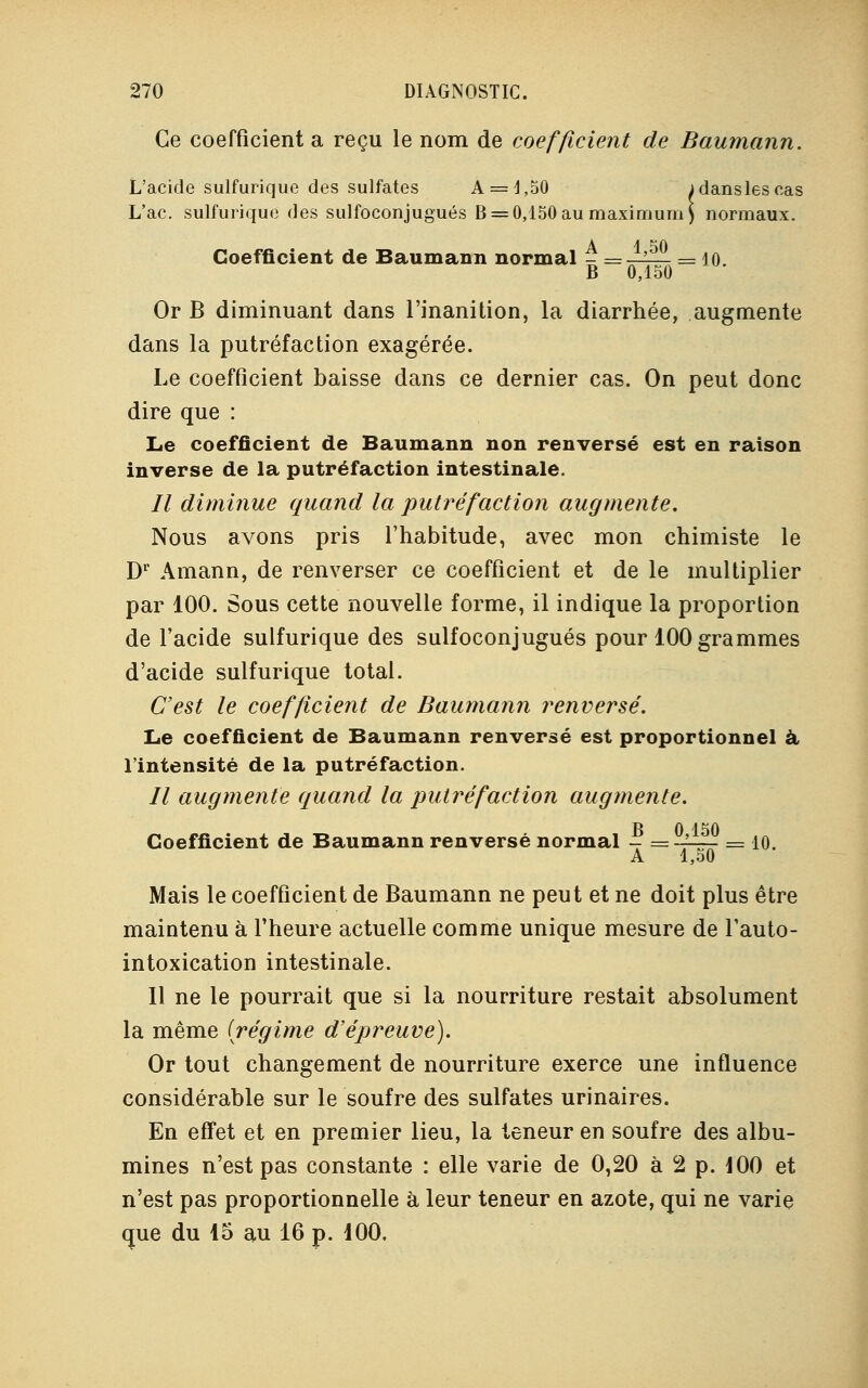 Ce coefficient a reçu le nom de coefficient de Baumann. L'acide sulfurique des sulfates A = l,50 jdanslescas L'ac. sulfurique des sulfoconjugués B = 0,150 au maximum ) normaux. A 4 50 Coefficient de Baumann normal - =—-— = 10. B 0,150 Or B diminuant dans l'inanition, la diarrhée, augmente dans la putréfaction exagérée. Le coefficient baisse dans ce dernier cas. On peut donc dire que : Le coefficient de Baumann non renversé est en raison inverse de la putréfaction intestinale. Il diminue quand la putréfaction augmente. Nous avons pris l'habitude, avec mon chimiste le Dr Amann, de renverser ce coefficient et de le multiplier par 100. Sous cette nouvelle forme, il indique la proportion de l'acide sulfurique des sulfoconjugués pour 100 grammes d'acide sulfurique total. C'est le coefficient de Baumann renversé. Le coefficient de Baumann renversé est proportionnel à l'intensité de la putréfaction. // augmente quand la putréfaction augmente. Coefficient de Baumann renversé normal - =-^~ = 10. A 4,b0 Mais le coefficient de Baumann ne peut et ne doit plus être maintenu à l'heure actuelle comme unique mesure de l'auto- intoxication intestinale. 11 ne le pourrait que si la nourriture restait absolument la même (régime d'épreuve). Or tout changement de nourriture exerce une influence considérable sur le soufre des sulfates urinaires. En effet et en premier lieu, la teneur en soufre des albu- mines n'est pas constante : elle varie de 0,20 à 2 p. 100 et n'est pas proportionnelle à leur teneur en azote, qui ne varie que du 15 au 16 p. 100.