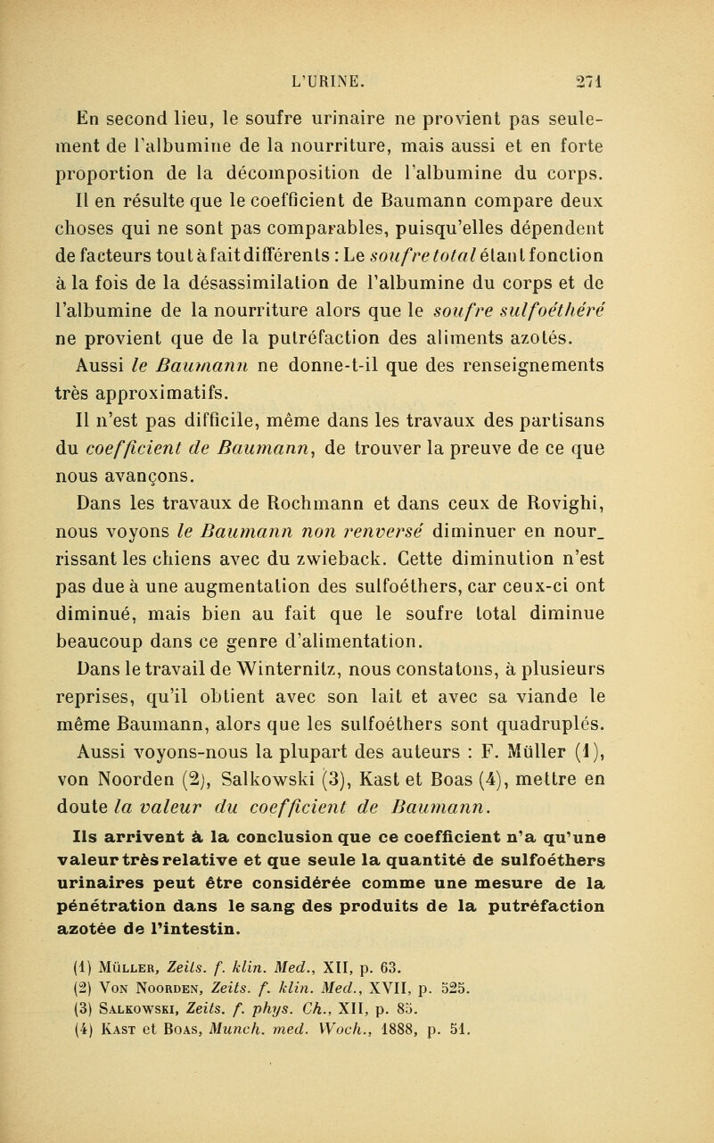 En second lieu, le soufre urinaire ne provient pas seule- ment de l'albumine de la nourriture, mais aussi et en forte proportion de la décomposition de l'albumine du corps. Il en résulte que le coefficient de Baumann compare deux choses qui ne sont pas comparables, puisqu'elles dépendent de facteurs tout à fait différents : Le soufre total élan t fonction à la fois de la désassimilation de l'albumine du corps et de l'albumine de la nourriture alors que le soufre sulfoéthéré ne provient que de la putréfaction des aliments azotés. Aussi le Baumann ne donne-t-il que des renseignements très approximatifs. Il n'est pas difficile, même dans les travaux des partisans du coefficient de Baumann, de trouver la preuve de ce que nous avançons. Dans les travaux de Rochmann et dans ceux de Rovighi, nous voyons le Baumann non renversé diminuer en nour_ rissant les chiens avec du zwieback. Cette diminution n'est pas due à une augmentation des sulfoéthers, car ceux-ci ont diminué, mais bien au fait que le soufre total diminue beaucoup dans ce genre d'alimentation. Dans le travail de Winternitz, nous constatons, à plusieurs reprises, qu'il obtient avec son lait et avec sa viande le même Baumann, alors que les sulfoéthers sont quadruplés. Aussi voyons-nous la plupart des auteurs : F. Mtiller (1), von Noorden (2), Salkowski (3), Kast et Boas (4), mettre en doute la valeur du coefficient de Baumann. Ils arrivent à la conclusion que ce coefficient n'a qu'une valeur très relative et que seule la quantité de sulfoéthers urinaires peut être considérée comme une mesure de la pénétration dans le sang des produits de la putréfaction azotée de l'intestin, (1) Mùller, Zeils. f. klin. Med., XII, p. 63. (2) Von Noorden, Zeits. f. klin. Med., XVII, p. 525. (3) Salkowski, Zeits. f. phys. Ch., XII, p. 85. (4) Kast et Boas, Munch. med. Woch., 1888, p. 51.