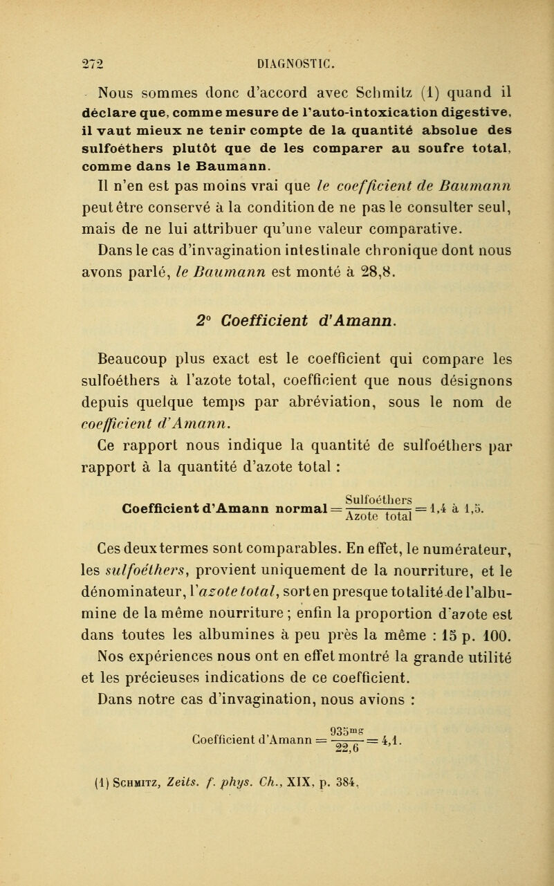 Nous sommes donc d'accord avec Schmilz (1) quand il déclare que, comme mesure de rauto-intoxication digestive, il vaut mieux ne tenir compte de la quantité absolue des sulfoéthers plutôt que de les comparer au soufre total, comme dans le Baumann. Tl n'en est pas moins vrai que le coefficient de Baumann peut être conservé à la condition de ne pas le consulter seul, mais de ne lui attribuer qu'une valeur comparative. Dans le cas d'invagination intestinale chronique dont nous avons parlé, le Baumann est monté à 28,8. 2° Coefficient d'Amann. Beaucoup plus exact est le coefficient qui compare les sulfoéthers à l'azote total, coefficient que nous désignons depuis quelque temps par abréviation, sous le nom de coefficient d'Amann. Ce rapport nous indique la quantité de sulfoéthers par rapport à la quantité d'azote total : n «s . aj,» ! Sulfoéthers ... Coefficient d'Amann normal = ^—:—7—^ = 1,4 a i,o. Azote total Ces deux termes sont comparables. En effet, le numérateur, les sulfoéthers, provient uniquement de la nourriture, et le dénominateur, Xazote total, sort en presque to talité de l'albu- mine de la même nourriture ; enfin la proportion d'azote est dans toutes les albumines à peu près la même : 15 p. 100. Nos expériences nous ont en effet montré la grande utilité et les précieuses indications de ce coefficient. Dans notre cas d'invagination, nous avions : 935ms Coefficient d'Amann = =4,1. (1) ScHMiTZ, Zeits. f. phys. Ch., XIX, p. 384,