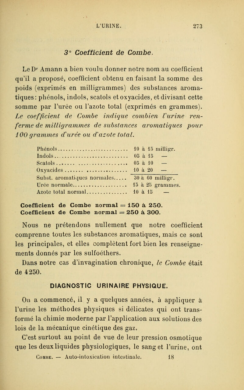 3° Coefficient de Combe. Le Dr Amann a bien voulu donner notre nom au coefficient qu'il a proposé, coefficient obtenu en faisant la somme des poids (exprimés en milligrammes) des substances aroma- tiques: phénols, indols, scatols etoxyacides, et divisant cette somme par l'urée ou l'azote total (exprimés en grammes). Le coefficient de Combe indique combien Vurine ren- ferme de milligrammes de substances aromatiques pour 100 grammes d'urée ou d'azote total. Phénols 10 à 15 milligr. Indols 05 à 15 — Scatols 05 à 10 — Oxyacides 10 à 20 — Subst. aromatiques normales 30 à 60 milligr. Urée normale 15 à 25 grammes. Azote total normal 10 à 15 — Coefficient de Combe normal = 150 à 250. Coefficient de Combe normal = 250 à 300. Nous ne prétendons nullement que notre coefficient comprenne toutes les substances aromatiques, mais ce sont les principales, et elles complètent fort bien les renseigne- ments donnés par les sulfoéthers. Dans notre cas d'invagination chronique, le Combe était de 4250. DIAGNOSTIC URINAIRE PHYSIQUE. On a commencé, il y a quelques années, à appliquer à l'urine les méthodes physiques si délicates qui ont trans- formé la chimie moderne par l'application aux solutions des lois de la mécanique cinétique des gaz* C'est surtout au point de vue de leur pression osmotique que les deux liquides physiologiques, le sang et l'urine, ont Combe. — Auto-intoxication intestinale. 18