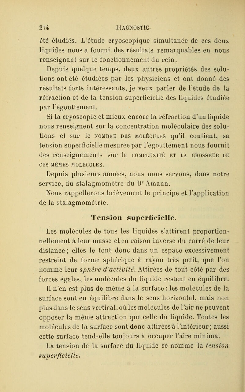 été étudiés. L'étude cryoscopique simultanée de ces deux liquides nous a fourni des résultais remarquables en nous renseignant sur le fonctionnement du rein. Depuis quelque temps, deux autres propriétés des solu- tions ont été étudiées par les physiciens et ont donné des résultats forts intéressants, je veux parler de l'étude de la réfraction et de la tension superficielle des liquides étudiée par l'égouttement. Si la cryoscopie et mieux encore la réfraction d'un liquide nous renseignent sur la concentration moléculaire des solu- tions et sur le nombre des molécules qu'il contient, sa tension superficielle mesurée par l'égouttement nous fournit des renseignements sur la complexité et la grosseur de CES MÊMES MOLÉCULES. Depuis plusieurs années, nous nous servons, dans notre service, du stalagmomètre du Dr Àmaan. Nous rappellerons brièvement le principe et l'application de la stalagmométrie. Tension superficielle. Les molécules de tous les liquides s'attirent proportion- nellement à leur masse et en raison inverse du carré de leur distance ; elles le l'ont donc dans un espace excessivement restreint de forme sphérique à rayon très petit, que l'on nomme leur sphère d'activité. Attirées de tout côté par des forces égales, les molécules du liquide restent en équilibre. Il n'en est plus de même à la surface : les molécules de la surface sont en équilibre dans le sens horizontal, mais non plus dans le sens vertical, où les molécules de l'air ne peuvent opposer la même attraction que celle du liquide. Toutes les molécules de la surface sont donc attirées à l'intérieur; aussi cette surface tend-elle toujours à occuper l'aire minima. La tension de la surface du liquide se nomme la tension superficielle*