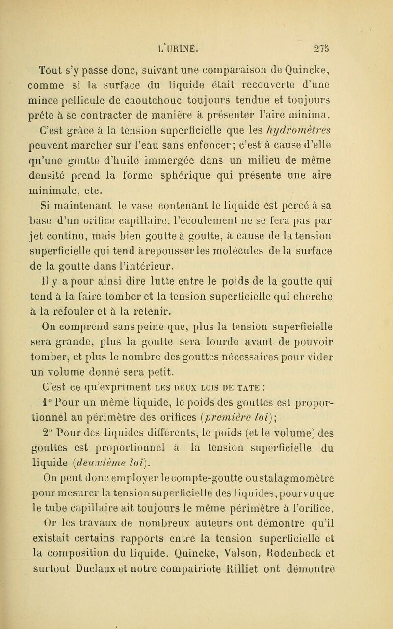 Tout s'y passe donc, suivant une comparaison de Quincke, comme si la surface du liquide était recouverte d'une mince pellicule de caoutchouc toujours tendue et toujours prête à se contracter de manière à présenter l'aire minima. C'est grâce à la tension superficielle que les hydromètres peuvent marcher sur l'eau sans enfoncer; c'est à cause d'elle qu'une goutte d'huile immergée dans un milieu de même densité prend la forme sphérique qui présente une aire minimale, etc. Si maintenant le vase contenant le liquide est percé à sa base d'un orifice capillaire, l'écoulement ne se fera pas par jet continu, mais bien goutte à goutte, à cause de la tension superficielle qui tend àrepousserles molécules delà surface de la goutte dans l'intérieur. Il y a pour ainsi dire lutte entre le poids de la goutte qui tend à la faire tomber et la tension superficielle qui cherche à la refouler et à la retenir. On comprend sans peine que, plus la tension superficielle sera grande, plus la goutte sera lourde avant de pouvoir tomber, et plus le nombre des gouttes nécessaires pour vider un volume donné sera petit. C'est ce qu'expriment les deux lois de tate : 1° Pour un même liquide, le poids des gouttes est propor- tionnel au périmètre des orifices {première loi); 23 Pour des liquides différents, le poids (et le volume) des gouttes est proportionnel à la tension superficielle du liquide (deuxième loi). On peut donc employer le compte-goutte oustalagmomètre pour mesurer la tension superficielle des liquides, pourvu que le tube capillaire ait toujours le même périmètre à l'orifice. Or les travaux de nombreux auteurs ont démontré qu'il existait certains rapports entre la tension superficielle et la composition du liquide. Quincke, Valson, Rodenbeck et surtout Duclaux et notre compatriote rlilliet ont démontré