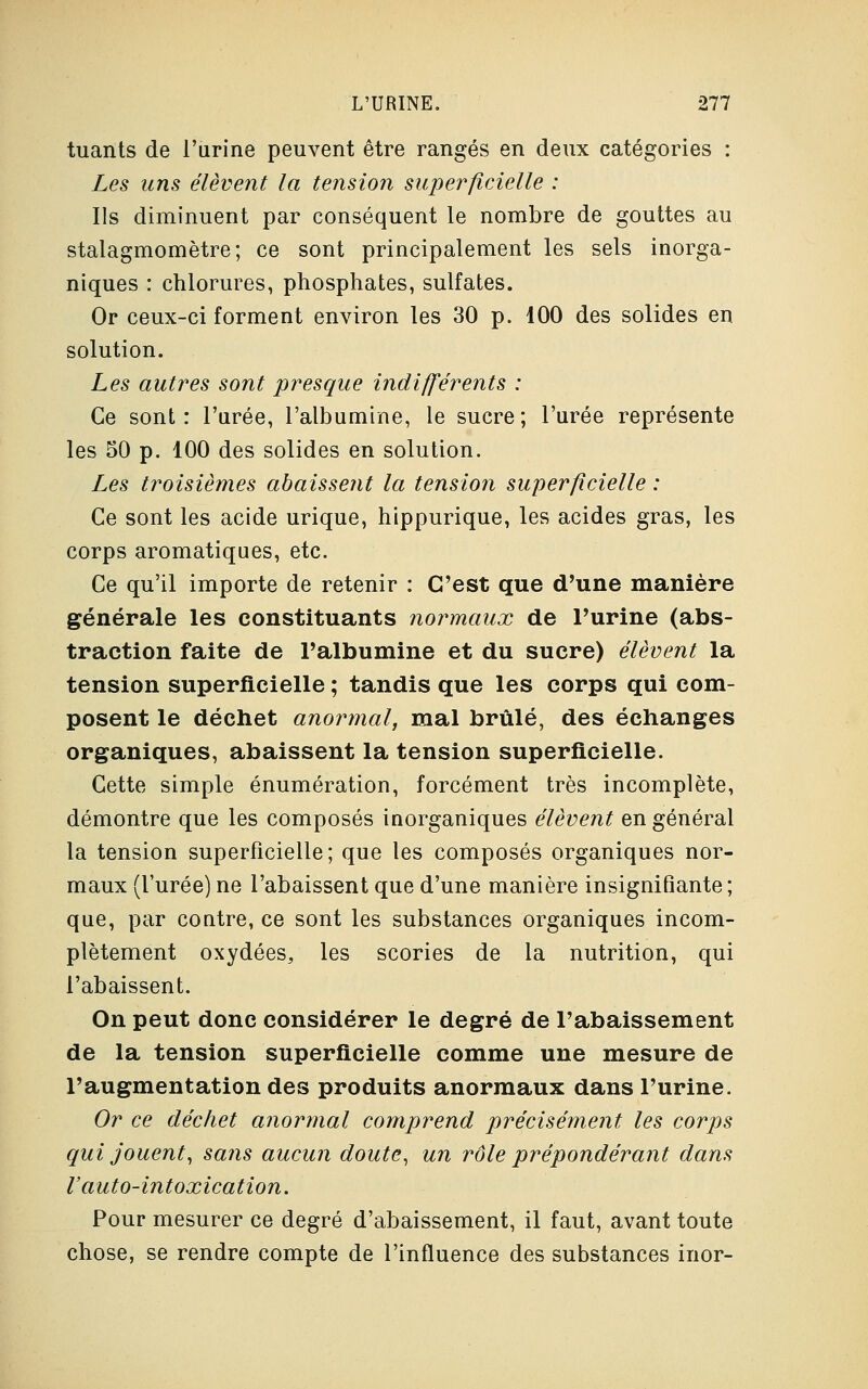 tuants de l'urine peuvent être rangés en deux catégories : Les uns élèvent la tension superficielle : Ils diminuent par conséquent le nombre de gouttes au stalagmomètre; ce sont principalement les sels inorga- niques : chlorures, phosphates, sulfates. Or ceux-ci forment environ les 30 p. 100 des solides en solution. Les autres sont presque indifférents : Ce sont: l'urée, l'albumine, le sucre; l'urée représente les 50 p. 100 des solides en solution. Les troisièmes abaissent la tension superficielle : Ce sont les acide urique, hippurique, les acides gras, les corps aromatiques, etc. Ce qu'il importe de retenir : C'est que d'une manière générale les constituants normaux de l'urine (abs- traction faite de l'albumine et du sucre) élèvent la tension superficielle ; tandis que les corps qui com- posent le déchet anormal, mal brûlé, des échanges organiques, abaissent la tension superficielle. Cette simple énumération, forcément très incomplète, démontre que les composés inorganiques élèvent en général la tension superficielle; que les composés organiques nor- maux (l'urée) ne l'abaissent que d'une manière insignifiante ; que, par contre, ce sont les substances organiques incom- plètement oxydées, les scories de la nutrition, qui l'abaissent. On peut donc considérer le degré de l'abaissement de la tension superficielle comme une mesure de l'augmentation des produits anormaux dans l'urine. Or ce déchet anormal comprend précisément les corps qui jouent, sans aucun doute, un rôle prépondérant dans V auto-intoxication. Pour mesurer ce degré d'abaissement, il faut, avant toute chose, se rendre compte de l'influence des substances inor-