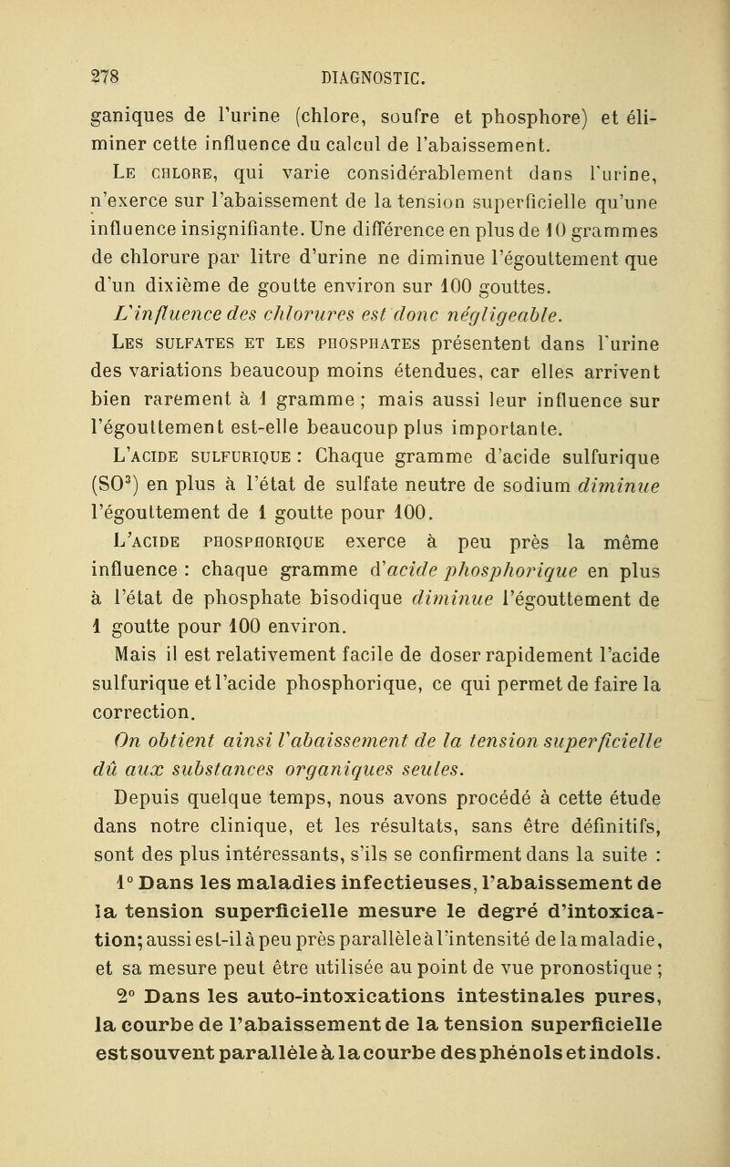 ganiques de l'urine (chlore, soufre et phosphore) et éli- miner cette influence du calcul de l'abaissement. Le chlore, qui varie considérablement dans l'urine, n'exerce sur l'abaissement de la tension superficielle qu'une influence insignifiante. Une différence en plus de 10 grammes de chlorure par litre d'urine ne diminue l'égouttement que d'un dixième de goutte environ sur 100 gouttes. Vinfluence des chlorures est donc négligeable. Les sulfates et les phosphates présentent dans l'urine des variations beaucoup moins étendues, car elles arrivent bien rarement à 1 gramme ; mais aussi leur influence sur l'égouttement est-elle beaucoup plus importante. L'acide sulfurique : Chaque gramme d'acide sulfurique (SO3) en plus à l'état de sulfate neutre de sodium diminue l'égouttement de 1 goutte pour 100. L'acide phosphorique exerce à peu près la même influence : chaque gramme d'acide phosphorique en plus à l'état de phosphate bisodique diminue l'égouttement de 1 goutte pour 100 environ. Mais il est relativement facile de doser rapidement l'acide sulfurique et l'acide phosphorique, ce qui permet de faire la correction. On obtient ainsi rabaissement de la tension superficielle dû aux substances organiques seules. Depuis quelque temps, nous avons procédé à cette étude dans notre clinique, et les résultats, sans être définitifs, sont des plus intéressants, s'ils se confirment dans la suite : 1° Dans les maladies infectieuses, l'abaissement de la tension superficielle mesure le degré d'intoxica- tion; aussi est-il à peu près parallèle à l'intensité de la maladie, et sa mesure peut être utilisée au point de vue pronostique ; 2° Dans les auto-intoxications intestinales pures, la courbe de l'abaissement de la tension superficielle est souvent parallèle à la courbe des phénols et indols.