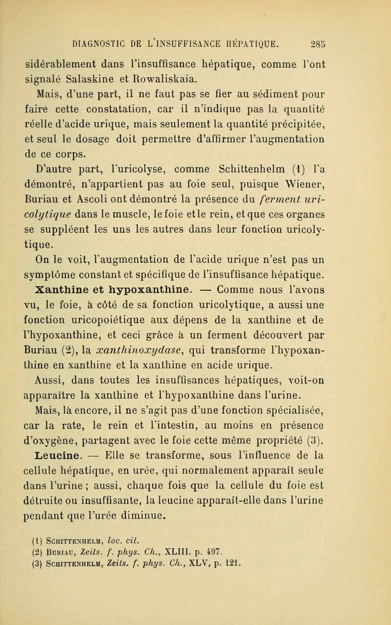 sidérablement dans l'insuffisance hépatique, comme Font signalé Salaskine et Rowaliskaia. Mais, d'une part, il ne faut pas se fier au sédiment pour faire cette constatation, car il n'indique pas la quantité réelle d'acide urique, mais seulement la quantité précipitée, et seul le dosage doit permettre d'affirmer l'augmentation de ce corps. D'autre part, l'uricolyse, comme Schittenhelm (1) l'a démontré, n'appartient pas au foie seul, puisque Wiener, Buriau et Ascoli ont démontré la présence du ferment uri- coly tique dans le muscle, le foie et le rein, et que ces organes se suppléent les uns les autres dans leur fonction uricoly- tique. On le voit, l'augmentation de l'acide urique n'est pas un symptôme constant et spécifique de l'insuffisance hépatique. Xanthine et hypoxanthine. — Comme nous l'avons vu, le foie, à côté de sa fonction uricolytique, a aussi une fonction uricopoiétique aux dépens de la xanthine et de l'hypoxanthine, et ceci grâce à un ferment découvert par Buriau (2), la xanthinoxydase, qui transforme l'hypoxan- thine en xanthine et la xanthine en acide urique. Aussi, dans toutes les insuffisances hépatiques, voit-on apparaître la xanthine et rhypoxanthine dans l'urine. Mais, là encore, il ne s'agit pas d'une fonction spécialisée, car la rate, le rein et l'intestin, au moins en présence d'oxygène, partagent avec le foie cette même propriété (3). Leucine. — Elle se transforme, sous l'influence de la cellule hépatique, en urée, qui normalement apparaît seule dans l'urine ; aussi, chaque fois que la cellule du foie est détruite ou insuffisante, la leucine apparaît-elle dans l'urine pendant que l'urée diminue. (t) SôHITTENHELMj lûC. Cit. (2) Buriau, Zeits. f. phys. Ch., XLIII, p. 497. (3) Schittenhelm, Zeits. f. phys. Ch., XLV, p. 12L