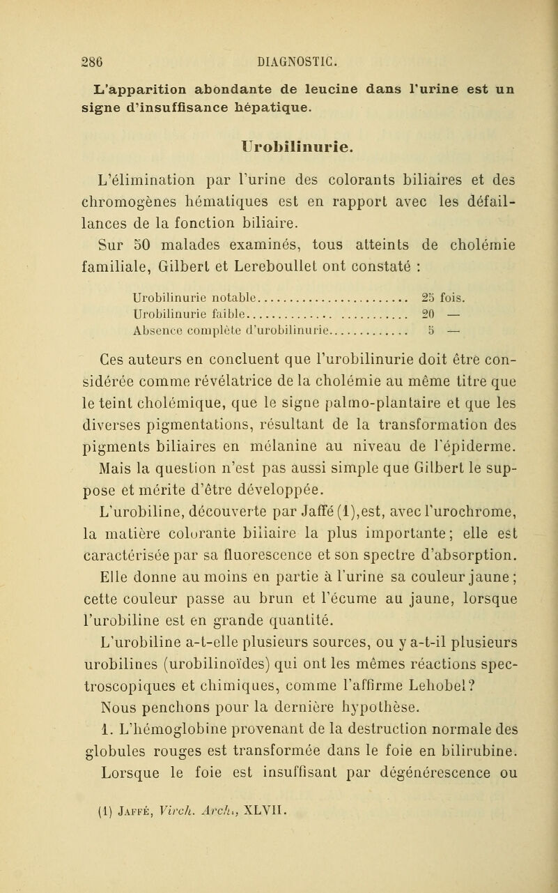 L'apparition abondante de leucine dans l'urine est un signe d'insuffisance hépatique. Urobilinurie. L'élimination par l'urine des colorants biliaires et des chromogènes hématiques est en rapport avec les défail- lances de la fonction biliaire. Sur 50 malades examinés, tous atteints de cholémie familiale, Gilbert et Lereboullet ont constaté : Urobilinurie notable 25 fois. Urobilinurie faible 20 — Absence complète d'urobilinurie 5 — Ces auteurs en concluent que l'urobilinurie doit être con- sidérée comme révélatrice de la cholémie au même titre que le teint cholémique, que le signe pahno-plantaire et que les diverses pigmentations, résultant de la transformation des pigments biliaires en mélanine au niveau de l'épiderme. Mais la question n'est pas aussi simple que Gilbert le sup- pose et mérite d'être développée. L'urobiline, découverte par Jaffé(l),est, avecTurochrome, la matière colorante biliaire la plus importante; elle est caractérisée par sa fluorescence et son spectre d'absorption. Elle donne au moins en partie à l'urine sa couleur jaune ; cette couleur passe au brun et l'écume au jaune, lorsque l'urobiline est en grande quantité. L'urobiline a-t-elle plusieurs sources, ou y a-t-il plusieurs urobilines (urobilinoïdes) qui ont les mêmes réactions spec- troscopiques et chimiques, comme l'affirme Lehobel? Nous penchons pour la dernière hypothèse. 1. L'hémoglobine provenant de la destruction normale des globules rouges est transformée dans le foie en bilirubine. Lorsque le foie est insuffisant par dégénérescence ou (1) Jaffé, Virch. Ardu, XLVII.