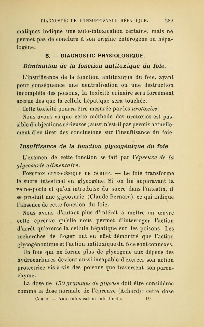 matiques indique une auto-intoxication certaine, mais ne permet pas de conclure à son origine entérogène ou hépa- togène. B. — DIAGNOSTIC PHYSIOLOGIQUE. Diminution de la fonction antitoxique du foie. L'insuffisance de la fonction antitoxique du foie, ayant pour conséquence une neutralisation ou une destruction incomplète des poisons, la toxicité urinaire sera forcément accrue dès que la cellule hépatique sera touchée. Cette toxicité pourra être mesurée par les urotoxies. Nous avons vu que cette méthode des urotoxies est pas- sible d'objections sérieuses ; aussi n'est-il pas permis actuelle- ment d'en tirer des conclusions sur l'insuffisance du foie. Insuffisance de la fonction glycogénique du foie. L'examen de cette fonction se fait par Vépreuve de la glycosurie alimentaire. Fonction glycogénique de Schiff. — Le foie transforme le sucre intestinal en glycogène. Si on lie auparavant la veine-porte et qu'on introduise du sucre dans l'intestin, il se produit une glycosurie (Claude Bernard), ce qui indique l'absence de cette fonction du foie. Nous avons d'autant plus d'intérêt à mettre en œuvre cette épreuve qu'elle nous permet d'interroger l'action d'arrêt qu'exerce la cellule hépatique sur les poisons. Les recherches de Roger ont en effet démontré que l'action glycogénonique et l'action antitoxique du foie sont connexes. Un foie qui ne forme plus de glycogène aux dépens des hydrocarbures devient aussi incapable d'exercer son action protectrice vis-à-vis des poisons que traversent son paren- chyme. La dose de 150 grammes de glycose doit être considérée comme la dose normale de l'épreuve (Achard) ; cette dose Combe. — Auto-intoxication intestinale. 19