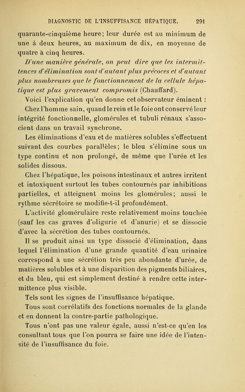 quarante-cinquième heure; leur durée est au minimum de une à deux heures, au maximum de dix, en moyenne de quatre à cinq heures. D'une manière générale, on peut dire que les intermit- tences d'élimination sont d'autant plus précoces et d'autant plus nombreuses que le fonctionnement de la cellule hépa- tique est plus gravement compromis (Chauffard). Voici l'explication qu'en donne cet observateur éminent : Chez l'homme sain, quand le rein et le foie ont conservé leur intégrité fonctionnelle, glomérules et tubuli rénaux s'asso- cient dans un travail synchrone. Les éliminations d'eau et de matières solubles s'effectuent suivant des courbes parallèles ; le bleu s'élimine sous un type continu et non prolongé, de même que l'urée et les solides dissous. Chez l'hépatique, les poisons intestinaux et autres irritent et intoxiquent surtout les tubes contournés par inhibitions partielles, et atteignent moins les glomérules; aussi le rythme sécrétoire se modifîe-t-il profondément. L'activité glomérulaire reste relativement moins touchée (sauf les cas graves d'oligurie et d'anurie) et se dissocie d'avec la sécrétion des tubes contournés. Il se produit ainsi un type dissocié d'élimination, dans lequel l'élimination d'une grande quantité d'eau urinaire correspond à une sécrétion très peu abondante d'urée, de matières solubles et à une disparition des pigments biliaires, et du bleu, qui est simplement destiné à rendre cette inter- mittence plus visible. Tels sont les signes de l'insuffisance hépatique. Tous sont corrélatifs des fonctions normales de la glande et en donnent la contre-partie pathologique. Tous n'ont pas une valeur égale, aussi n'est-ce qu'en les consultant tous que l'on pourra se faire une idée de l'inten- sité de l'insuffisance du foie.