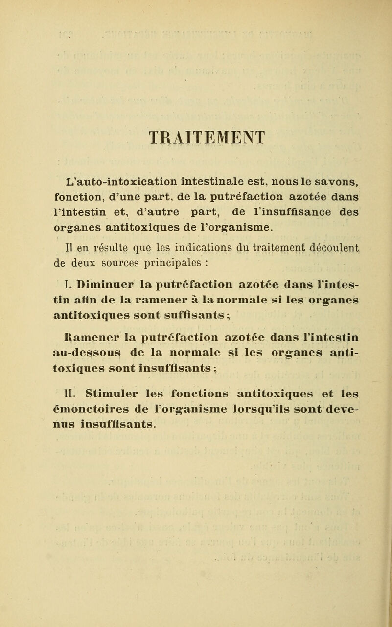 TRAITEMENT L'auto-intoxication intestinale est, nous le savons, fonction, d'une part, de la putréfaction azotée dans l'intestin et, d'autre part, de l'insuffisance des organes antitoxiques de l'organisme. Il en résulte que les indications du traitement découlent de deux sources principales : I. Diminuer la putréfaction azotée dans l'intes- tin afin de la ramener à la normale si les organes antitoxiques sont suffisants ; Ramener la putréfaction azotée dans l'intestin au-dessous de la normale si les organes anti- toxiques sont insuffisants ; IL Stimuler les fonctions antitoxiques et les émonctoires de l'organisme lorsqu'ils sont deve- nus insuffisants.