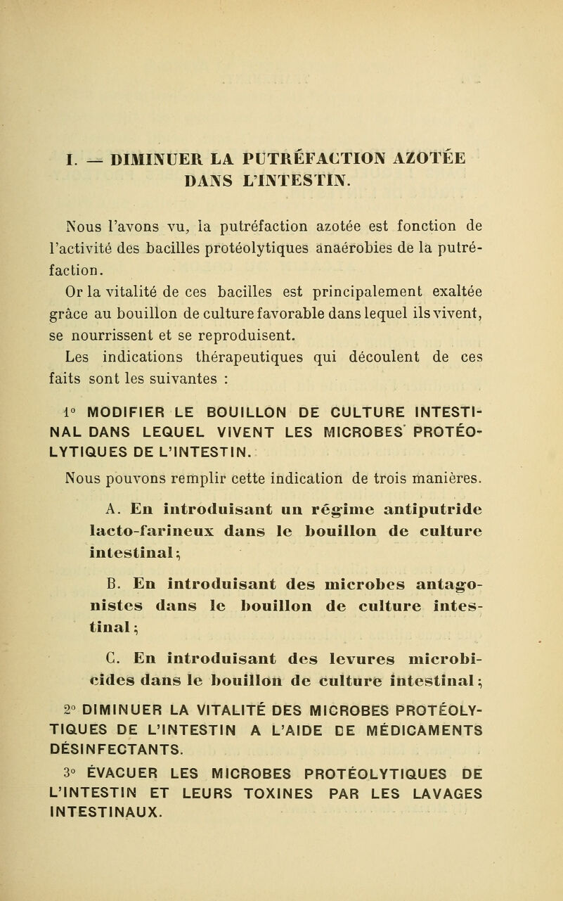 I. — DIMINUER LA PUTREFACTION AZOTEE DANS L'INTESTIN. Nous l'avons vu, la putréfaction azotée est fonction de l'activité des bacilles protéolytiques anaérobies de la putré- faction. Or la vitalité de ces bacilles est principalement exaltée grâce au bouillon de culture favorable dans lequel ils vivent, se nourrissent et se reproduisent. Les indications thérapeutiques qui découlent de ces faits sont les suivantes : 1° MODIFIER LE BOUILLON DE CULTURE INTESTI- NAL DANS LEQUEL VIVENT LES MICROBES PROTÉO- LYTIQUES DE L'INTESTIN. Nous pouvons remplir cette indication de trois manières. A. En introduisant un régime antiputride lacto-farineux dans le bouillon de culture intestinal; B. En introduisant des microbes antago- nistes dans le bouillon de culture intes- tinal ; G. En introduisant des levures mîcrobi- cides dans le bouillon de culture intestinal :, 2° DIMINUER LA VITALITÉ DES MICROBES PROTÉOLY- TIQUES DE L'INTESTIN A L'AIDE DE MÉDICAMENTS DÉSINFECTANTS. 3° ÉVACUER LES MICROBES PROTÉOLYTIQUES DE L'INTESTIN ET LEURS TOXINES PAR LES LAVAGES INTESTINAUX.