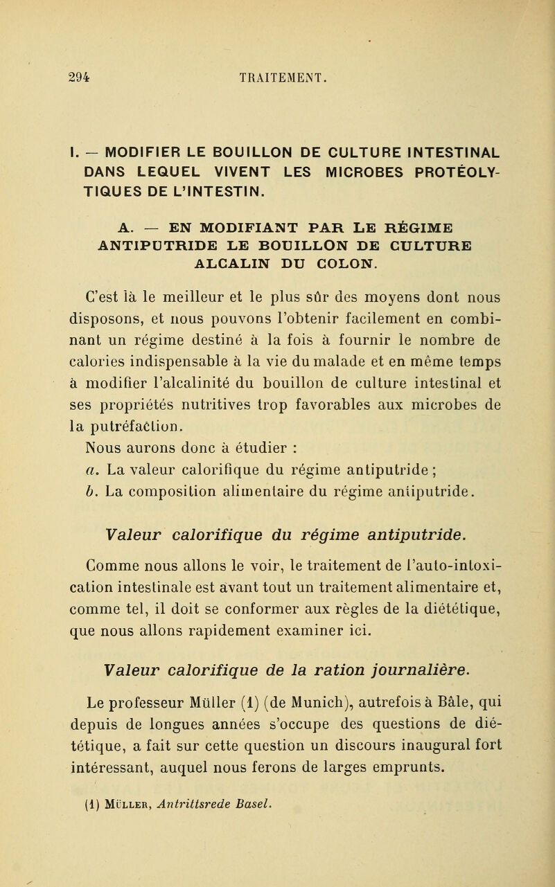 I. - MODIFIER LE BOUILLON DE CULTURE INTESTINAL DANS LEQUEL VIVENT LES MICROBES PROTÉOLY- TIQUES DE L'INTESTIN. A. — EN MODIFIANT PAR LE RÉGIME ANTIPUTRIDE LE BOUILLON DE CULTURE ALCALIN DU COLON. C'est là le meilleur et le plus sûr des moyens dont nous disposons, et nous pouvons l'obtenir facilement en combi- nant un régime destiné à la fois à fournir le nombre de calories indispensable à la vie du malade et en même temps à modifier l'alcalinité du bouillon de culture intestinal et ses propriétés nutritives trop favorables aux microbes de la putréfaction. Nous aurons donc à étudier : a. La valeur calorifique du régime antiputride; b. La composition alimentaire du régime antiputride. Valeur calorifique du régime antiputride. Comme nous allons le voir, le traitement de i'auto-intoxi- cation intestinale est avant tout un traitement alimentaire et, comme tel, il doit se conformer aux règles de la diététique, que nous allons rapidement examiner ici. Valeur calorifique de la ration journalière. Le professeur Miiller (1) (de Munich), autrefois à Bâle, qui depuis de longues années s'occupe des questions de dié- tétique, a fait sur cette question un discours inaugural fort intéressant, auquel nous ferons de larges emprunts. (1) Muller, Antrittsrede Basel.