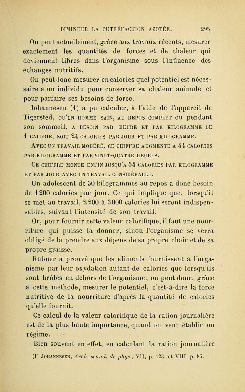 On peut actuellement, grâce aux travaux récenls, mesurer exactement les quantités de forces et de chaleur qui deviennent libres dans l'organisme sous l'influence des échanges nutritifs. On peut donc mesurer en calories quel potentiel est néces- saire à un individu pour conserver sa chaleur animale et pour parfaire ses besoins de force. Johannesen (1) a pu calculer, à l'aide de l'appareil de Tigersted, qu'un homme sain, au repos complet ou pendant son sommeil, a besoin par heure et par kilogramme de 1 calorie, soit 24 calories par jour et par kilogramme. Avec un travail modéré, ce chiffre augmente a 44 calories par kilogramme et par vingt-quatre heures. Ce chiffre monte enfin jusqu'à 54 calories par kilogramme et par jour avec un travail considérable. Un adolescent de 50 kilogrammes au repos a donc besoin de 1200 calories par jour. Ce qui implique que, lorsqu'il se met au travail, 2 200 à 3000 calories lui seront indispen- sables, suivant l'intensité de son travail. Or, pour fournir cette valeur calorifique, il faut une nour- riture qui puisse la donner, sinon l'organisme se verra obligé de la prendre aux dépens de sa propre chair et de sa propre graisse. Riibner a prouvé que les aliments fournissent à l'orga- nisme par leur oxydation autant de calories que lorsqu'ils sont brûlés en dehors de l'organisme; on peut donc, grâce à cette méthode, mesurer le potentiel, c'est-à-dire la force nutritive de la nourriture d'après la quantité de calories qu'elle fournit. Ce calcul de la valeur calorifique de la ration journalière est de la plus haute importance, quand on veut établir un régime. Bien souvent en effet, en calculant la ration journalière (1) Johannesen, Arch. scand. de phys., VII, p. 123, et VIII, p. 85.