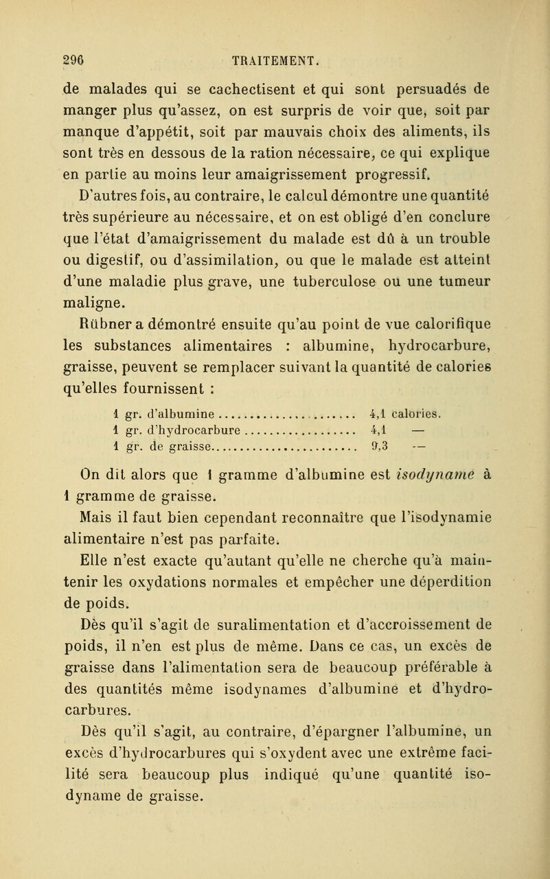 de malades qui se cachectisent et qui sont persuadés de manger plus qu'assez, on est surpris de voir que, soit par manque d'appétit, soit par mauvais choix des aliments, ils sont très en dessous de la ration nécessaire, ce qui explique en partie au moins leur amaigrissement progressif. D'autres fois, au contraire, le calcul démontre une quantité très supérieure au nécessaire, et on est obligé d'en conclure que l'état d'amaigrissement du malade est dû à un trouble ou digestif, ou d'assimilation, ou que le malade est atteint d'une maladie plus grave, une tuberculose ou une tumeur maligne. Riibner a démontré ensuite qu'au point de vue calorifique les substances alimentaires : albumine, hydrocarbure, graisse, peuvent se remplacer suivant la quantité de calories qu'elles fournissent : 1 gr. d'albumine 4,1 calories. 1 gr. d'hydrocarbure 4,1 — 1 gr. de graisse 9,3 — On dit alors que 1 gramme d'albumine est isodyname à 1 gramme de graisse. Mais il faut bien cependant reconnaître que l'isodynamie alimentaire n'est pas parfaite. Elle n'est exacte qu'autant qu'elle ne cherche qu'à main- tenir les oxydations normales et empêcher une déperdition de poids. Dès qu'il s'agit de suralimentation et d'accroissement de poids, il n'en est plus de même. Dans ce cas, un excès de graisse dans l'alimentation sera de beaucoup préférable à des quantités même isodynames d'albumine et d'hydro- carbures. Dès qu'il s'agit, au contraire, d'épargner l'albumine, un excès d'hydrocarbures qui s'oxydent avec une extrême faci- lité sera beaucoup plus indiqué qu'une quantité iso- dyname de graisse.