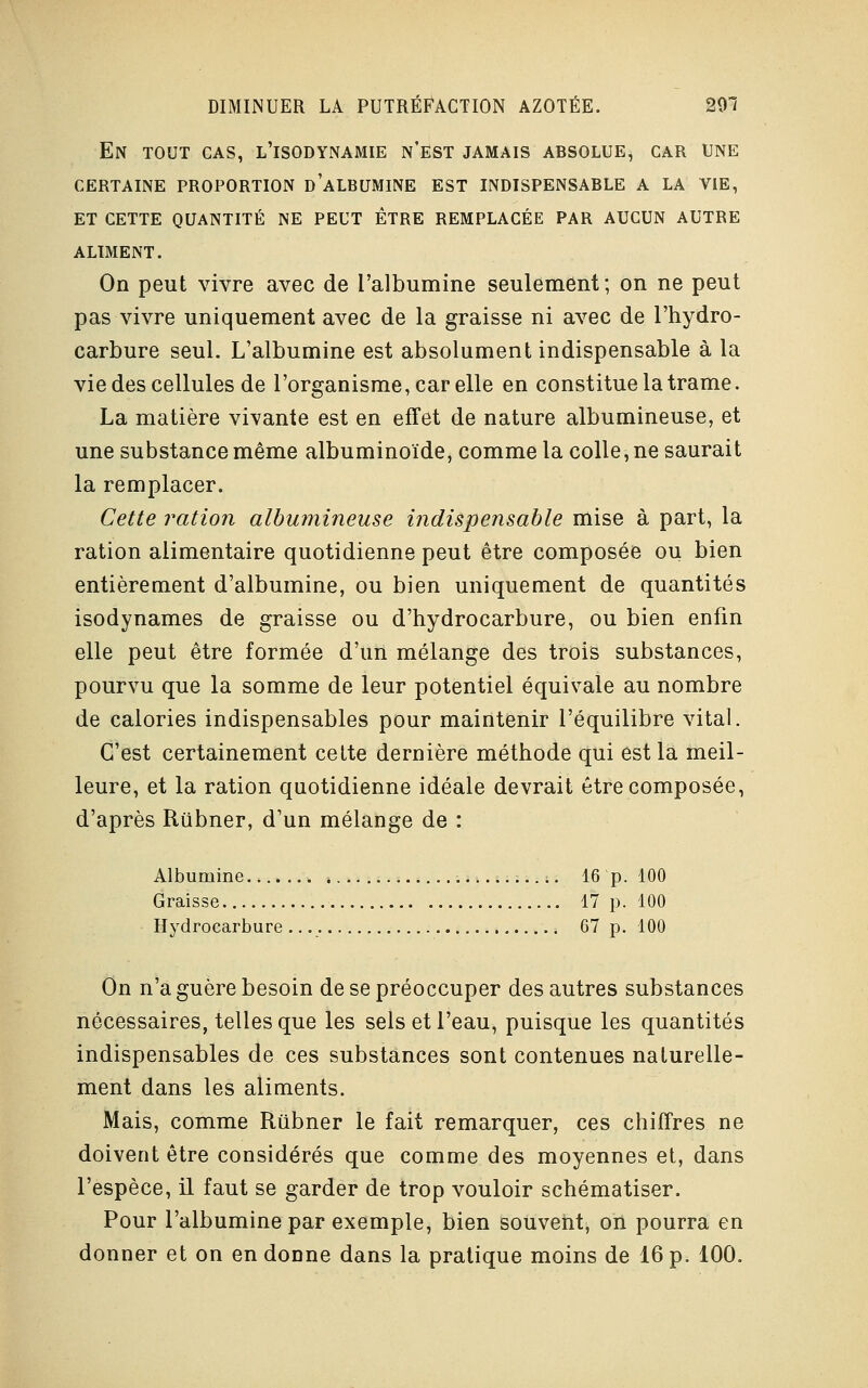 En tout cas, l'isodynamie n'est jamais absolue, car une certaine proportion d albumine est indispensable a la vie, et cette quantité ne peut être remplacée par aucun autre ALIMENT. On peut vivre avec de l'albumine seulement; on ne peut pas vivre uniquement avec de la graisse ni avec de l'hydro- carbure seul. L'albumine est absolument indispensable à la vie des cellules de l'organisme, car elle en constitue la trame. La matière vivante est en effet de nature albumineuse, et une substance même albuminoïde, comme la colle, ne saurait la remplacer. Cette ration albumineuse indispensable mise à part, la ration alimentaire quotidienne peut être composée ou bien entièrement d'albumine, ou bien uniquement de quantités isodynames de graisse ou d'hydrocarbure, ou bien enfin elle peut être formée d'un mélange des trois substances, pourvu que la somme de leur potentiel équivale au nombre de calories indispensables pour maintenir l'équilibre vital. C'est certainement cette dernière méthode qui est la meil- leure, et la ration quotidienne idéale devrait être composée, d'après Rubner, d'un mélange de : Albumine 16 p. 100 Graisse 17 p. 100 Hydrocarbure 67 p. 100 On n'a guère besoin de se préoccuper des autres substances nécessaires, telles que les sels et l'eau, puisque les quantités indispensables de ces substances sont contenues naturelle- ment dans les aliments. Mais, comme Rubner le fait remarquer, ces chiffres ne doivent être considérés que comme des moyennes et, dans l'espèce, il faut se garder de trop vouloir schématiser. Pour l'albumine par exemple, bien souvent, on pourra en donner et on en donne dans la pratique moins de 16 p. 100.