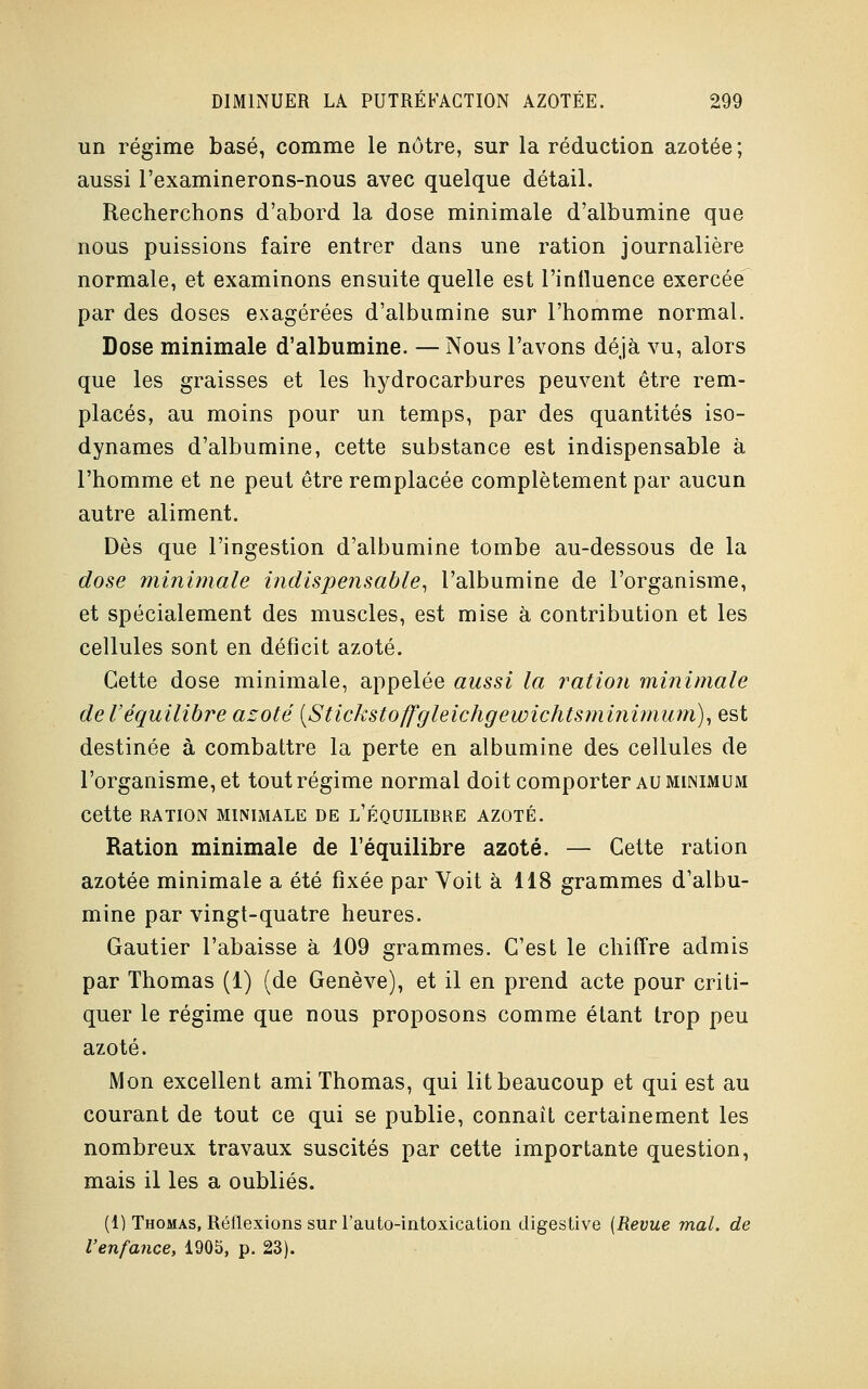 un régime basé, comme le nôtre, sur la réduction azotée; aussi l'examinerons-nous avec quelque détail. Recherchons d'abord la dose minimale d'albumine que nous puissions faire entrer dans une ration journalière normale, et examinons ensuite quelle est l'inlluence exercée par des doses exagérées d'albumine sur l'homme normal. Dose minimale d'albumine. — Nous l'avons déjà vu, alors que les graisses et les hydrocarbures peuvent être rem- placés, au moins pour un temps, par des quantités iso- dynames d'albumine, cette substance est indispensable à l'homme et ne peut être remplacée complètement par aucun autre aliment. Dès que l'ingestion d'albumine tombe au-dessous de la dose minimale indispensable, l'albumine de l'organisme, et spécialement des muscles, est mise à contribution et les cellules sont en déficit azoté. Cette dose minimale, appelée aussi la ration minimale de l'équilibre azoté {Stickstoffgleichgewichtsminimum), est destinée à combattre la perte en albumine des cellules de l'organisme, et tout régime normal doit comporter au minimum Cette RATION MINIMALE DE L'ÉQUILIBRE AZOTÉ. Ration minimale de l'équilibre azoté. — Cette ration azotée minimale a été fixée par Voit à 118 grammes d'albu- mine par vingt-quatre heures. Gautier l'abaisse à 109 grammes. C'est le chiffre admis par Thomas (1) (de Genève), et il en prend acte pour criti- quer le régime que nous proposons comme étant trop peu azoté. Mon excellent ami Thomas, qui lit beaucoup et qui est au courant de tout ce qui se publie, connaît certainement les nombreux travaux suscités par cette importante question, mais il les a oubliés. (1) Thomas, Réflexions sur l'auto-intoxication digestive {Revue mal. de l'enfance, 1905, p. 23).