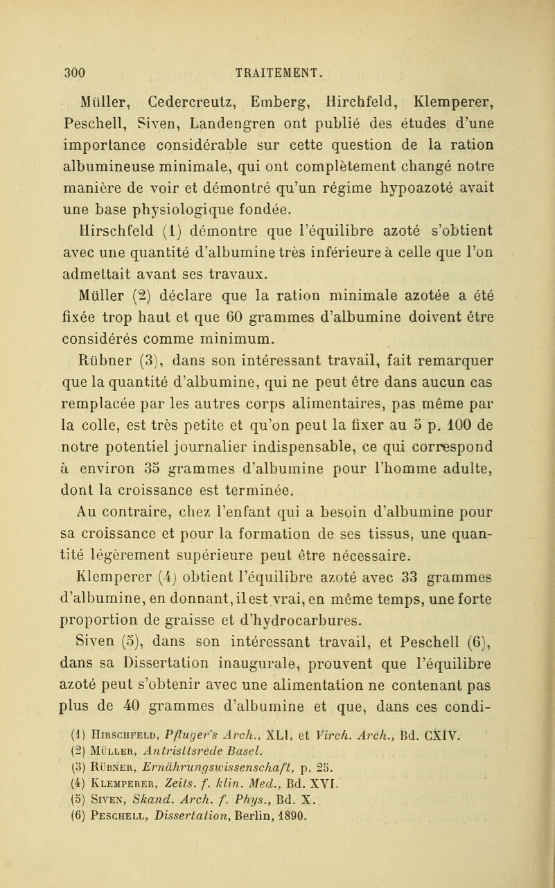 Miiller, Cedercreutz, Emberg, Hirchfeld, Klemperer, Peschell, Siven, Landengren ont publié des études d'une importance considérable sur cette question de la ration albumineuse minimale, qui ont complètement changé notre manière de voir et démontré qu'un régime hypoazoté avait une base physiologique fondée. Hirschfeld (1) démontre que l'équilibre azoté s'obtient avec une quantité d'albumine très inférieure à celle que l'on admettait avant ses travaux. Mtiller (2) déclare que la ration minimale azotée a été fixée trop haut et que 60 grammes d'albumine doivent être considérés comme minimum. Riibner (3), dans son intéressant travail, fait remarquer que la quantité d'albumine, qui ne peut être dans aucun cas remplacée par les autres corps alimentaires, pas même par la colle, est très petite et qu'on peut la fixer au 5 p. 100 de notre potentiel journalier indispensable, ce qui correspond à environ 35 grammes d'albumine pour l'homme adulte, dont la croissance est terminée. Au contraire, chez l'enfant qui a besoin d'albumine pour sa croissance et pour la formation de ses tissus, une quan- tité légèrement supérieure peut être nécessaire. Klemperer (4) obtient l'équilibre azoté avec 33 grammes d'albumine, en donnant, il est vrai, en même temps, une forte proportion de graisse et d'hydrocarbures. Siven (5), dans son intéressant travail, et Peschell (6), dans sa Dissertation inaugurale, prouvent que l'équilibre azoté peut s'obtenir avec une alimentation ne contenant pas plus de 40 grammes d'albumine et que, dans ces condi- (1) Hirschfeld, Pfluger's Arch., XLl, et Virch. Arch., Bd. CXIV. (2) Muller, Antristtsrede Basel. (3) Rubner, Ernâhrungswissenschaft, p. 25. (4) Klemperer, Zeits. f. klin. Med., Bd. XVI. (5) Siven, Skand. Arch. f. Phys., Bd. X. (6) Peschell, Dissertation, Berlin, 1890.