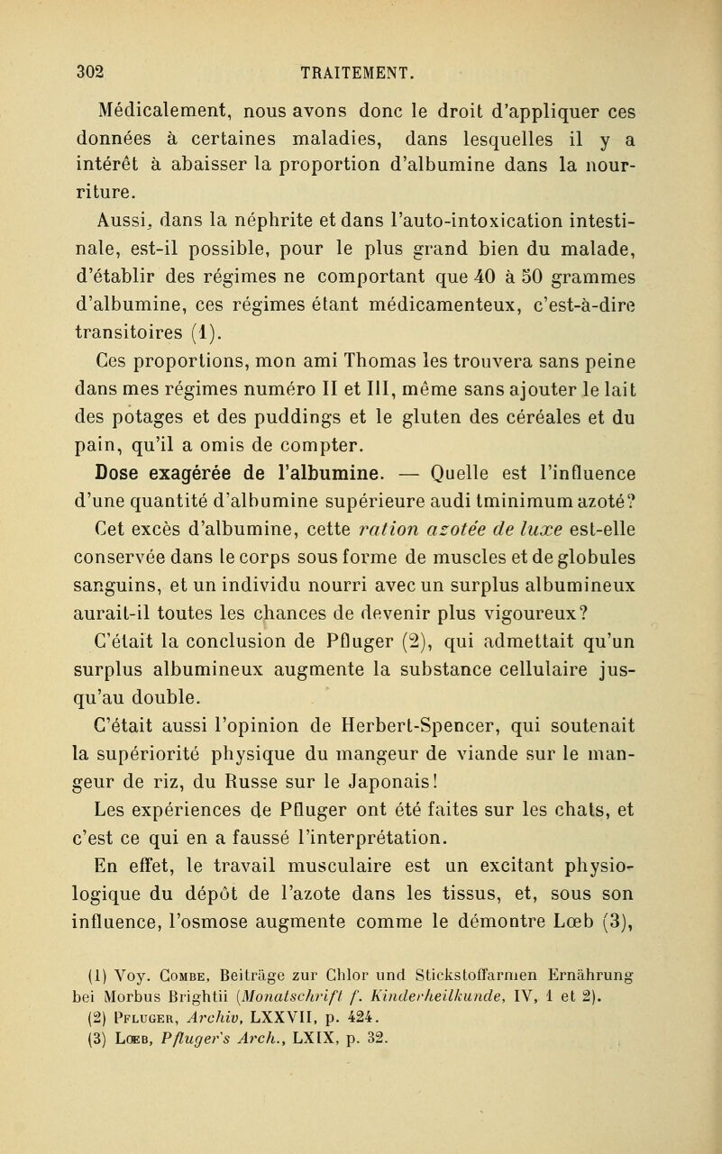Médicalement, nous avons donc le droit d'appliquer ces données à certaines maladies, dans lesquelles il y a intérêt à abaisser la proportion d'albumine dans la nour- riture. AussL dans la néphrite et dans l'auto-intoxication intesti- nale, est-il possible, pour le plus grand bien du malade, d'établir des régimes ne comportant que 40 à 50 grammes d'albumine, ces régimes étant médicamenteux, c'est-à-dire transitoires (1). Ces proportions, mon ami Thomas les trouvera sans peine dans mes régimes numéro II et III, même sans ajouter le lait des potages et des puddings et le gluten des céréales et du pain, qu'il a omis de compter. Dose exagérée de l'albumine. — Quelle est l'influence d'une quantité d'albumine supérieure audi tminimum azoté? Cet excès d'albumine, cette ration azotée de luxe est-elle conservée dans le corps sous forme de muscles et de globules sanguins, et un individu nourri avec un surplus albumineux aurait-il toutes les chances de devenir plus vigoureux? C'était la conclusion de Pfluger (2), qui admettait qu'un surplus albumineux augmente la substance cellulaire jus- qu'au double. C'était aussi l'opinion de Herbert-Spencer, qui soutenait la supériorité physique du mangeur de viande sur le man- geur de riz, du Russe sur le Japonais! Les expériences de Pfluger ont été faites sur les chats, et c'est ce qui en a faussé l'interprétation. En effet, le travail musculaire est un excitant physio- logique du dépôt de l'azote dans les tissus, et, sous son influence, l'osmose augmente comme le démontre Lœb (3), (1) Voy. Combe, Beitràge zur Ghlor und Stickstoffarmen Ernâhrung bei Morbus Brightii [Monatschrift f. Kinder heilkunde, IV, 1 et 2). (2) Pfluger, Archiv, LXXVII, p. 424. (3) Lœb, Pfluger s Arch., LXIX, p. 32.