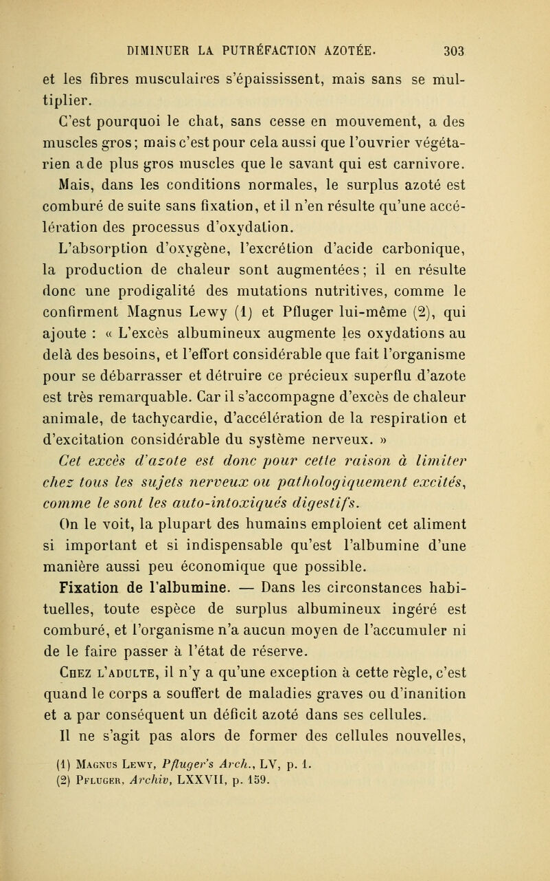 et les fibres musculaires s'épaississent, mais sans se mul- tiplier. C'est pourquoi le chat, sans cesse en mouvement, a des muscles gros ; mais c'est pour cela aussi que l'ouvrier végéta- rien a de plus gros muscles que le savant qui est Carnivore. Mais, dans les conditions normales, le surplus azoté est comburé de suite sans fixation, et il n'en résulte qu'une accé- lération des processus d'oxydation. L'absorption d'oxygène, l'excrétion d'acide carbonique, la production de chaleur sont augmentées ; il en résulte donc une prodigalité des mutations nutritives, comme le confirment Magnus Lewy (1) et Pfluger lui-même (2), qui ajoute : « L'excès albumineux augmente les oxydations au delà des besoins, et l'effort considérable que fait l'organisme pour se débarrasser et détruire ce précieux superflu d'azote est très remarquable. Car il s'accompagne d'excès de chaleur animale, de tachycardie, d'accélération de la respiration et d'excitation considérable du système nerveux. » Cet excès d'azote est donc pour cette raison à limiter chez tous les sujets nerveux ou pathologiquement excités, comme le sont les auto-intoxiqués digestifs. On le voit, la plupart des humains emploient cet aliment si important et si indispensable qu'est l'albumine d'une manière aussi peu économique que possible. Fixation de l'albumine. — Dans les circonstances habi- tuelles, toute espèce de surplus albumineux ingéré est comburé, et l'organisme n'a aucun moyen de l'accumuler ni de le faire passer à l'état de réserve. Chez l'adulte, il n'y a qu'une exception à cette règle, c'est quand le corps a souffert de maladies graves ou d'inanition et a par conséquent un déficit azoté dans ses cellules. Il ne s'agit pas alors de former des cellules nouvelles, (1) Magnus Lewy, Pfluger s Arch., LV, p. 1. (2) Pfluger, Archiv, LXXVII, p. 159.
