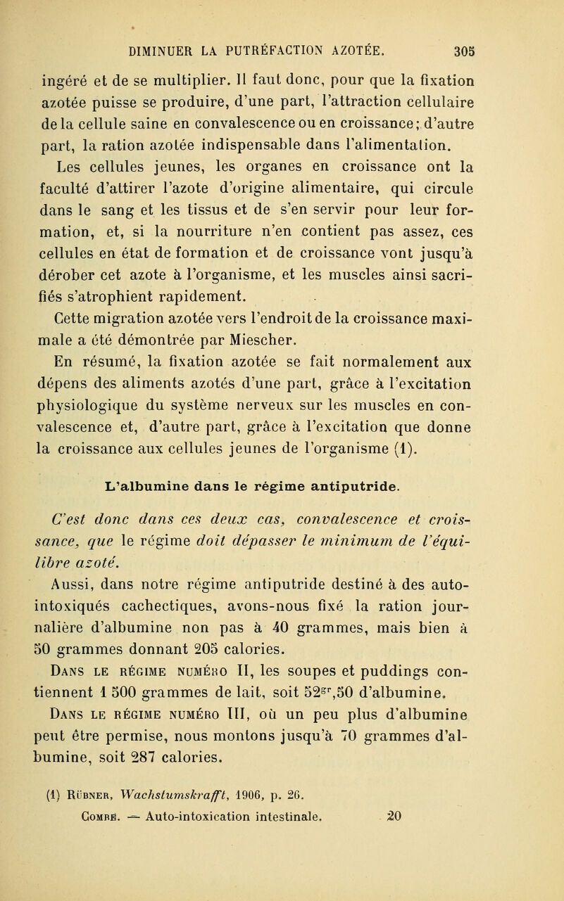 ingéré et de se multiplier. 11 faut donc, pour que la fixation azotée puisse se produire, d'une part, l'attraction cellulaire delà cellule saine en convalescence ou en croissance ; d'autre part, la ration azotée indispensable dans l'alimentation. Les cellules jeunes, les organes en croissance ont la faculté d'attirer l'azote d'origine alimentaire, qui circule dans le sang et les tissus et de s'en servir pour leur for- mation, et, si la nourriture n'en contient pas assez, ces cellules en état de formation et de croissance vont jusqu'à dérober cet azote à l'organisme, et les muscles ainsi sacri- fiés s'atrophient rapidement. Cette migration azotée vers l'endroit de la croissance maxi- male a été démontrée par Miescher. En résumé, la fixation azotée se fait normalement aux dépens des aliments azotés d'une part, grâce à l'excitation physiologique du système nerveux sur les muscles en con- valescence et, d'autre part, grâce à l'excitation que donne la croissance aux cellules jeunes de l'organisme (1). L'albumine dans le régime antiputride. C'est donc dans ces deux cas, convalescence et crois- sance, que le régime doit dépasser le minimum de l'équi- libre azoté. Aussi, dans notre régime antiputride destiné à des auto- intoxiqués cachectiques, avons-nous fixé la ration jour- nalière d'albumine non pas à 40 grammes, mais bien à 50 grammes donnant 205 calories. Dans le régime numého II, les soupes et puddings con- tiennent 1 500 grammes de lait, soit 52sr,50 d'albumine. Dans le régime numéro III, où un peu plus d'albumine peut être permise, nous montons jusqu'à 70 grammes d'al- bumine, soit 287 calories. (1) Rubner, Wachstumskrafft, 1906, p. 26. Gombb. -=- Auto-intoxication intestinale. 20