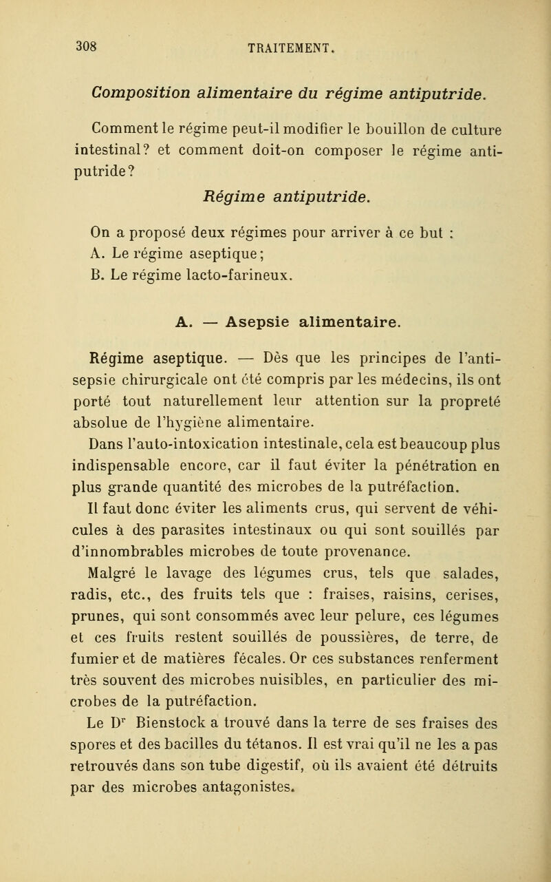 Composition alimentaire du régime antiputride. Comment le régime peut-il modifier le bouillon de culture intestinal? et comment doit-on composer le régime anti- putride? Régime antiputride. On a proposé deux régimes pour arriver à ce but : A. Le régime aseptique; B. Le régime lacto-farineux. A. — Asepsie alimentaire. Régime aseptique. — Dès que les principes de l'anti- sepsie chirurgicale ont été compris par les médecins, ils ont porté tout naturellement leur attention sur la propreté absolue de l'hygiène alimentaire. Dans l'auto-intoxication intestinale, cela est beaucoup plus indispensable encore, car il faut éviter la pénétration en plus grande quantité des microbes de la putréfaction. Il faut donc éviter les aliments crus, qui servent de véhi- cules à des parasites intestinaux ou qui sont souillés par d'innombrables microbes de toute provenance. Malgré le lavage des légumes crus, tels que salades, radis, etc., des fruits tels que : fraises, raisins, cerises, prunes, qui sont consommés avec leur pelure, ces légumes et ces fruits restent souillés de poussières, de terre, de fumier et de matières fécales. Or ces substances renferment très souvent des microbes nuisibles, en particulier des mi- crobes de la putréfaction. Le Dr Bienstock a trouvé dans la terre de ses fraises des spores et des bacilles du tétanos. Il est vrai qu'il ne les a pas retrouvés dans son tube digestif, où ils avaient été détruits par des microbes antagonistes.