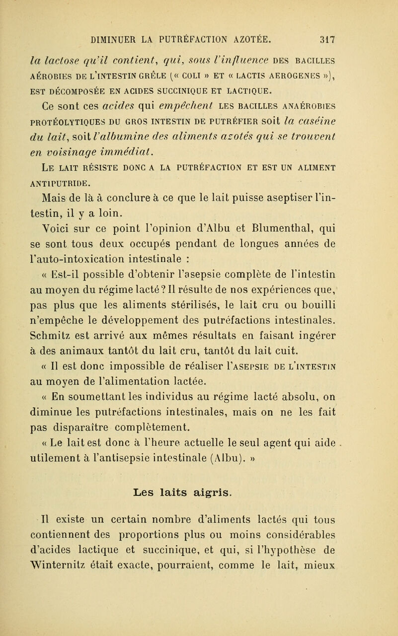 la lactose qu'il contient, qui, sous l'influence des bacilles AÉROBIES DE L'iNTESTiN GRELE (« COLI » ET « LAGTIS AEROGENES »), EST DÉCOMPOSÉE EN ACIDES SUCCINIQUE ET LACTIQUE. Ce sont ces acides qui empêchent les bacilles anaérobies PROTÉOLYTIQUES DU GROS INTESTIN DE PUTRÉFIER SOit la Caséine du lait, soit l'albumine des aliments azotés qui se trouvent en voisinage immédiat. Le lait résiste donc a la putréfaction ET EST UN ALIMENT ANTIPUTRIDE. Mais de là à conclure à ce que le lait puisse aseptiser l'in- testin, il y a loin. Yoici sur ce point l'opinion d'Albu et Blumenthal, qui se sont tous deux occupés pendant de longues années de l'auto-intoxication intestinale : « Est-il possible d'obtenir l'asepsie complète de l'intestin au moyen du régime lacté ? Il résulte de nos expériences que, pas plus que les aliments stérilisés, le lait cru ou bouilli n'empêche le développement des putréfactions intestinales. Schmitz est arrivé aux mêmes résultats en faisant ingérer à des animaux tantôt du lait cru, tantôt du lait cuit. « Il est donc impossible de réaliser I'asepsie de l'intestin au moyen de l'alimentation lactée. « En soumettant les individus au régime lacté absolu, on diminue les putréfactions intestinales, mais on ne les fait pas disparaître complètement. « Le lait est donc à l'heure actuelle le seul agent qui aide utilement à l'antisepsie intestinale (Albu). » Les laits aigris. Il existe un certain nombre d'aliments lactés qui tous contiennent des proportions plus ou moins considérables d'acides lactique et succinique, et qui, si l'hypothèse de Winternitz était exacte, pourraient, comme le lait, mieux