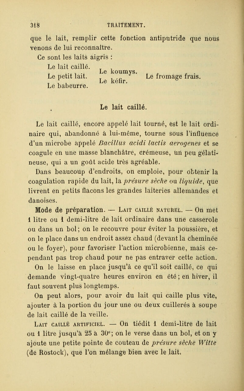 que le lait, remplir cette fonction antiputride que nous venons de lui reconnaître. Ce sont les laits aigris : Le lait caillé. Le petit lait. _ ,-,«• Le fromage frais. T f , Le kefir. ° Le babeurre. Le lait caillé. Le lait caillé, encore appelé lait tourné, est le lait ordi- naire qui, abandonné à lui-même, tourne sous l'influence d'un microbe appelé Bacillus acidi lactis aerogenes et se coagule en une masse blanchâtre, crémeuse, un peu gélati- neuse, qui a un goût acide très agréable. Dans beaucoup d'endroits, on emploie, pour obtenir la coagulation rapide du lait, la présure sèche ou liquide, que livrent en petits flacons les grandes laiteries allemandes et danoises. Mode de préparation. — Lait caillé naturel. — On met 1 litre ou 1 demi-litre de lait ordinaire dans une casserole ou dans un bol ; on le recouvre pour éviter la poussière, et on le place dans un endroit assez chaud (devant la cheminée ou le foyer), pour favoriser l'action microbienne, mais ce- pendant pas trop chaud pour ne pas entraver cette action. On le laisse en place jusqu'à ce qu'il soit caillé, ce qui demande vingt-quatre heures environ en été ; en hiver, il faut souvent plus longtemps. On peut alors, pour avoir du lait qui caille plus vite, ajouter à la portion du jour une ou deux cuillères à soupe de lait caillé de la veille. Lait caillé artificiel. — On tiédit 1 demi-litre de lait ou 1 litre jusqu'à 25 à 30°; on le verse dans un bol, et on y ajoute une petite pointe de couteau de présure sèche Witte (de Rostock), que l'on mélange bien avec le lait»