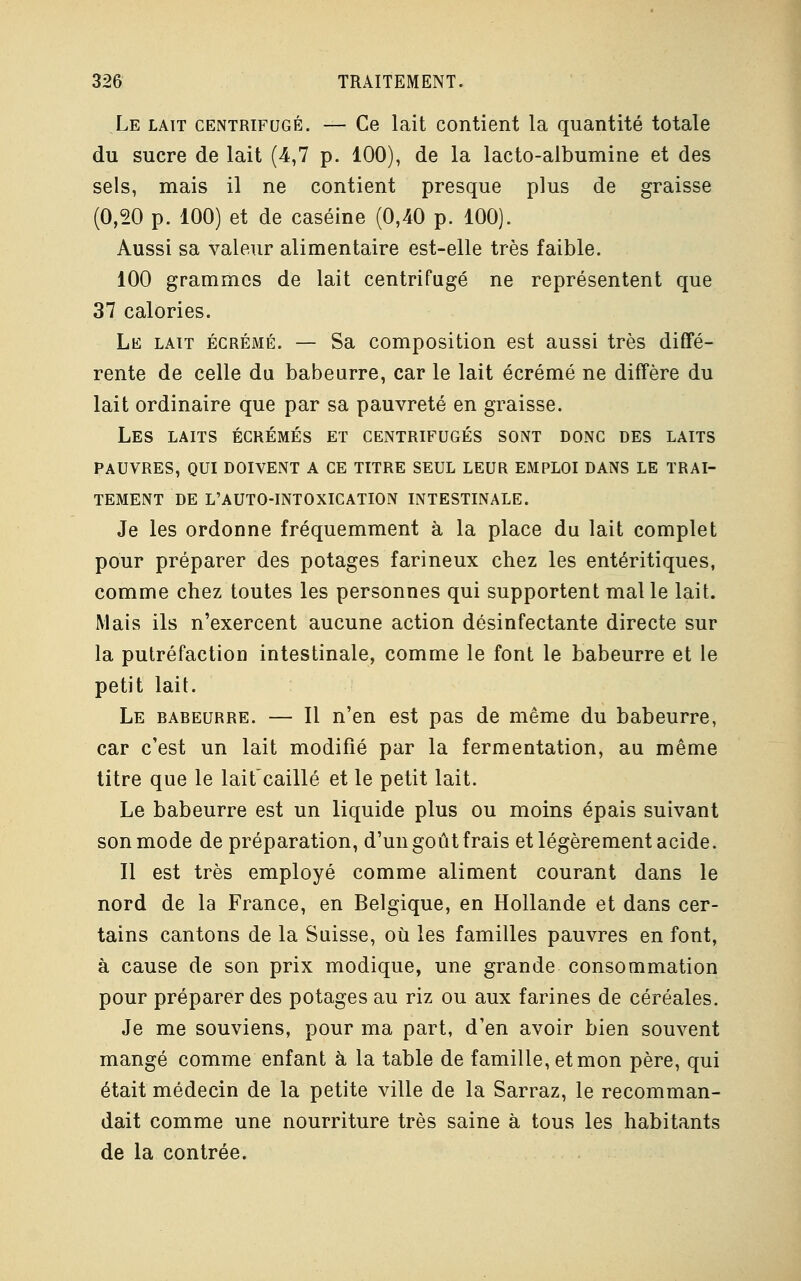 Le lait centrifugé. — Ce lait contient la quantité totale du sucre de lait (4,7 p. 100), de la lacto-albumine et des sels, mais il ne contient presque plus de graisse (0,20 p. 100) et de caséine (0,40 p. 100). Aussi sa valeur alimentaire est-elle très faible. 100 grammes de lait centrifugé ne représentent que 37 calories. Le lait écrémé. — Sa composition est aussi très diffé- rente de celle du babeurre, car le lait écrémé ne diffère du lait ordinaire que par sa pauvreté en graisse. Les laits écrémés et centrifugés sont donc des laits pauvres, qui doivent a ce titre seul leur emploi dans le trai- tement de l'auto-intoxication intestinale. Je les ordonne fréquemment à la place du lait complet pour préparer des potages farineux chez les entéritiques, comme chez toutes les personnes qui supportent malle lait. Mais ils n'exercent aucune action désinfectante directe sur la putréfaction intestinale, comme le font le babeurre et le petit lait. Le babeurre. — Il n'en est pas de même du babeurre, car c'est un lait modifié par la fermentation, au même titre que le laitcaillé et le petit lait. Le babeurre est un liquide plus ou moins épais suivant son mode de préparation, d'un goût frais et légèrement acide. Il est très employé comme aliment courant dans le nord de la France, en Belgique, en Hollande et dans cer- tains cantons de la Suisse, où les familles pauvres en font, à cause de son prix modique, une grande consommation pour préparer des potages au riz ou aux farines de céréales. Je me souviens, pour ma part, d'en avoir bien souvent mangé comme enfant à la table de famille, et mon père, qui était médecin de la petite ville de la Sarraz, le recomman- dait comme une nourriture très saine à tous les habitants de la contrée.