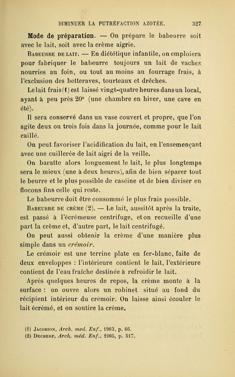 Mode de préparation. — On prépare le babeurre soit avec le lait, soit avec la crème aigrie. Babeurre de lait. — En diététique infantile, on emploiera pour fabriquer le babeurre toujours un lait de vaches nourries au foin, ou tout au moins au fourrage frais, à l'exclusion des betteraves, tourteaux et drêches. Lelait frais(4)est laissé vingt-quatre heures dans un local, ayant à peu près 20° (une chambre en hiver, une cave en été). Il sera conservé dans un vase couvert et propre, que l'on agite deux ou trois fois dans la journée, comme pour le lait caillé. On peut favoriser l'acidification du lait, en l'ensemençant avec une cuillerée de lait aigri de la veille. On baratte alors longuement le lait, le plus longtemps sera le mieux (une à deux heures), afin de bien séparer tout le beurre et le plus possible de caséine et de bien diviser en flocons fins celle qui reste. Le babeurre doit être consommé le plus frais possible. Babeurre de crème (2). — Le lait, aussitôt après la traite, est passé à l'écrémeuse centrifuge, et on recueille d'une part la crème et, d'autre part, le lait centrifugé. On peut aussi obtenir la crème d'une manière plus simple dans un crémoir. Le crémoir est une terrine plate en fer-blanc, faite de deux enveloppes : l'intérieure contient le lait, l'extérieure contient de l'eau fraîche destinée à refroidir le lait. Après quelques heures de repos, la crème monte à la surface : on ouvre alors un robinet situé au fond du récipient intérieur du crémoir. On laisse ainsi écouler le lait écrémé, et on soutire la crème. (1) Jacobson, Arch. med. Enf., 1903, p. 66. (2) Decherf, Arch. méd. Enf., 1905, p. 517.
