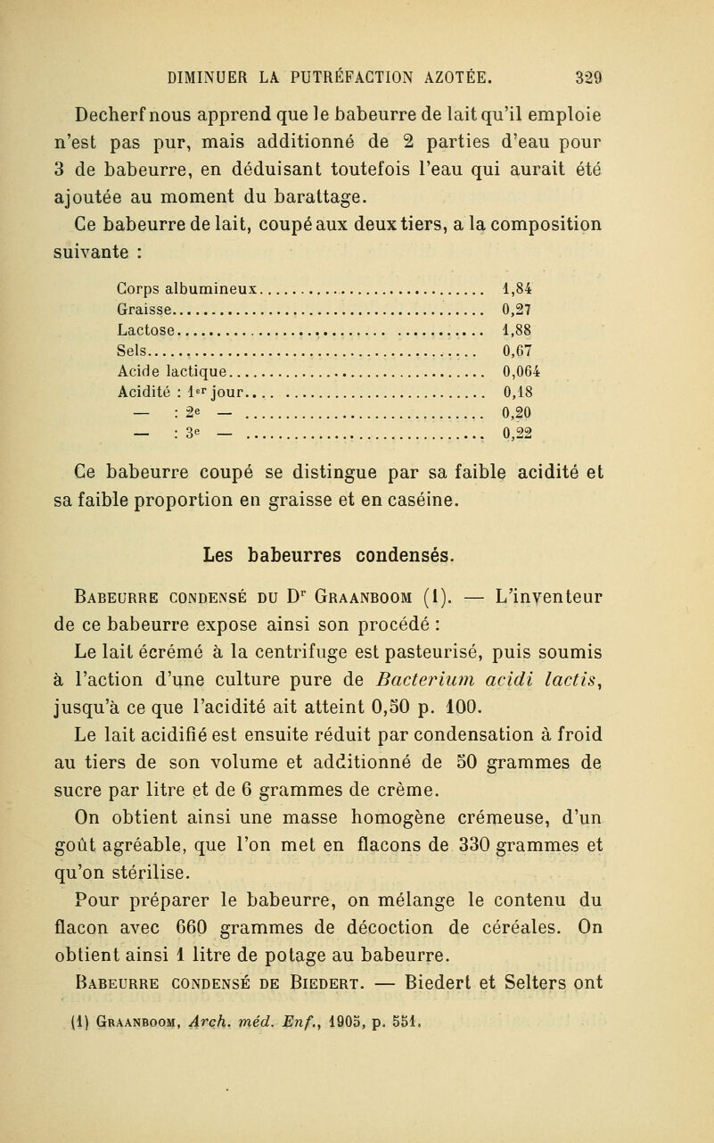 Decherf nous apprend que le babeurre de lait qu'il emploie n'est pas pur, mais additionné de 2 parties d'eau pour 3 de babeurre, en déduisant toutefois l'eau qui aurait été ajoutée au moment du barattage. Ce babeurre de lait, coupé aux deux tiers, a la composition suivante : Corps albumineux 1,84 Graisse 0,27 Lactose 1,88 Sels . 0,67 Acide lactique 0,064 Acidité : 1er jour 0,18 — : 2e — 0,20 — : 3e — 0,22 Ce babeurre coupé se distingue par sa faible acidité et sa faible proportion en graisse et en caséine. Les babeurres condensés. Babeurre condensé du Dr Graanboom (1). — L'inyenteur de ce babeurre expose ainsi son procédé : Le lait écrémé à la centrifuge est pasteurisé, puis soumis à l'action d'une culture pure de Bacterium acidi lactis, jusqu'à ce que l'acidité ait atteint 0,50 p. 100. Le lait acidifié est ensuite réduit par condensation à froid au tiers de son volume et additionné de 50 grammes de sucre par litre et de 6 grammes de crème. On obtient ainsi une masse homogène crémeuse, d'un goût agréable, que l'on met en flacons de 330 grammes et qu'on stérilise. Pour préparer le babeurre, on mélange le contenu du flacon avec 660 grammes de décoction de céréales. On obtient ainsi 1 litre de potage au babeurre. Babeurre condensé de Biedert. — Biedert et Selters ont