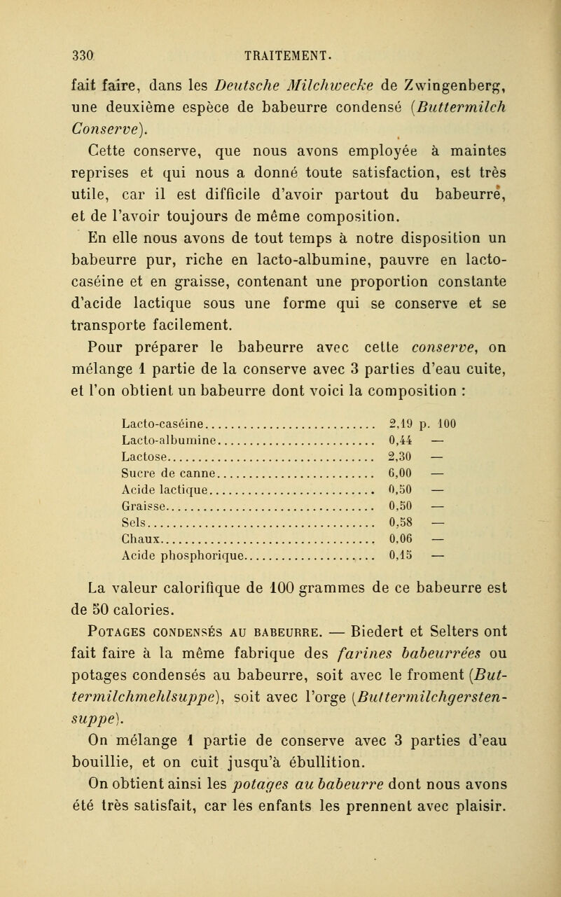 fait faire, dans les Deutsche Milchwecke de Zwingenberg, une deuxième espèce de babeurre condensé {Buttermilch Conserve). Cette conserve, que nous avons employée à maintes reprises et qui nous a donné toute satisfaction, est très utile, car il est difficile d'avoir partout du babeurre, et de l'avoir toujours de même composition. En elle nous avons de tout temps à notre disposition un babeurre pur, riche en lacto-albumine, pauvre en lacto- caséine et en graisse, contenant une proportion constante d'acide lactique sous une forme qui se conserve et se transporte facilement. Pour préparer le babeurre avec cette conserve, on mélange 1 partie de la conserve avec 3 parties d'eau cuite, et l'on obtient un babeurre dont voici la composition : Lacto-caséine 2,19 p. 100 Lacto-albumine 0,44 — Lactose 2,30 — Sucre de canne 6,00 — Acide lactique 0,50 — Graisse 0,50 — Sels 0,58 — Chaux 0,06 — Acide phosphorique 0,15 — La valeur calorifique de 100 grammes de ce babeurre est de 50 calories. Potages condensés au babeurre. — Biedert et Selters ont fait faire à la même fabrique des farines babeurrées ou potages condensés au babeurre, soit avec le froment (But- termilchmehlsuppe), soit avec l'orge (But termilchgersten- suppe). On mélange 1 partie de conserve avec 3 parties d'eau bouillie, et on cuit jusqu'à ébullition. On obtient ainsi les potages au babeurre dont nous avons été très satisfait, car les enfants les prennent avec plaisir.