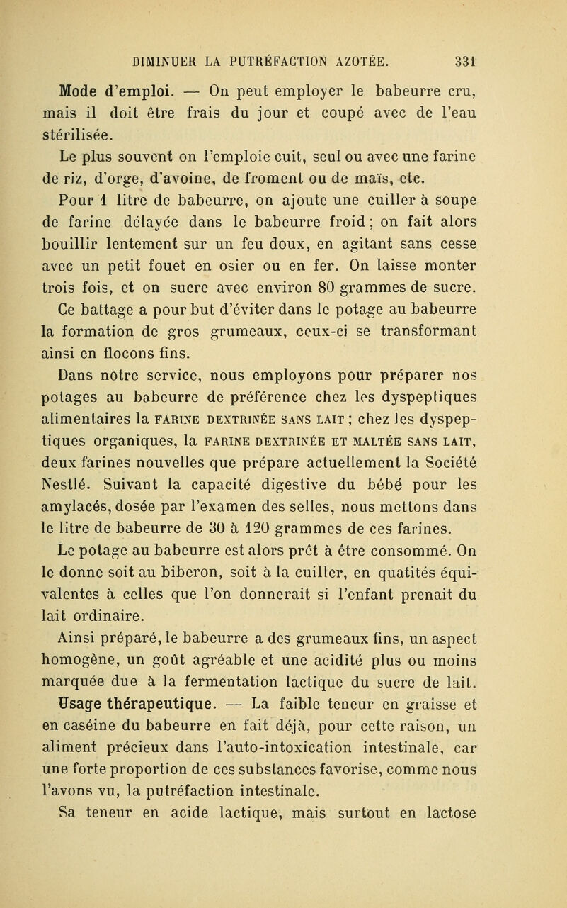 Mode d'emploi. — On peut employer le babeurre cru, mais il doit être frais du jour et coupé avec de l'eau stérilisée. Le plus souvent on l'emploie cuit, seul ou avec une farine de riz, d'orge, d'avoine, de froment ou de maïs, etc. Pour 1 litre de babeurre, on ajoute une cuiller à soupe de farine délayée dans le babeurre froid ; on fait alors bouillir lentement sur un feu doux, en agitant sans cesse avec un petit fouet en osier ou en fer. On laisse monter trois fois, et on sucre avec environ 80 grammes de sucre. Ce battage a pour but d'éviter dans le potage au babeurre la formation de gros grumeaux, ceux-ci se transformant ainsi en flocons fins. Dans notre service, nous employons pour préparer nos potages au babeurre de préférence chez les dyspeptiques alimentaires la farine dextrinée sans lait ; chez les dyspep- tiques organiques, la farine dextrinée et maltée sans lait, deux farines nouvelles que prépare actuellement la Société Nestlé. Suivant la capacité digestive du bébé pour les amylacés, dosée par l'examen des selles, nous mettons dans le litre de babeurre de 30 à 120 grammes de ces farines. Le potage au babeurre est alors prêt à être consommé. On le donne soit au biberon, soit à la cuiller, en quatités équi- valentes à celles que l'on donnerait si l'enfant prenait du lait ordinaire. Ainsi préparé, le babeurre a des grumeaux fins, un aspect homogène, un goût agréable et une acidité plus ou moins marquée due à la fermentation lactique du sucre de lait. Usage thérapeutique. — La faible teneur en graisse et en caséine du babeurre en fait déjà, pour cette raison, un aliment précieux dans l'auto-intoxication intestinale, car une forte proportion de ces substances favorise, comme nous l'avons vu, la putréfaction intestinale. Sa teneur en acide lactique, mais surtout en lactose