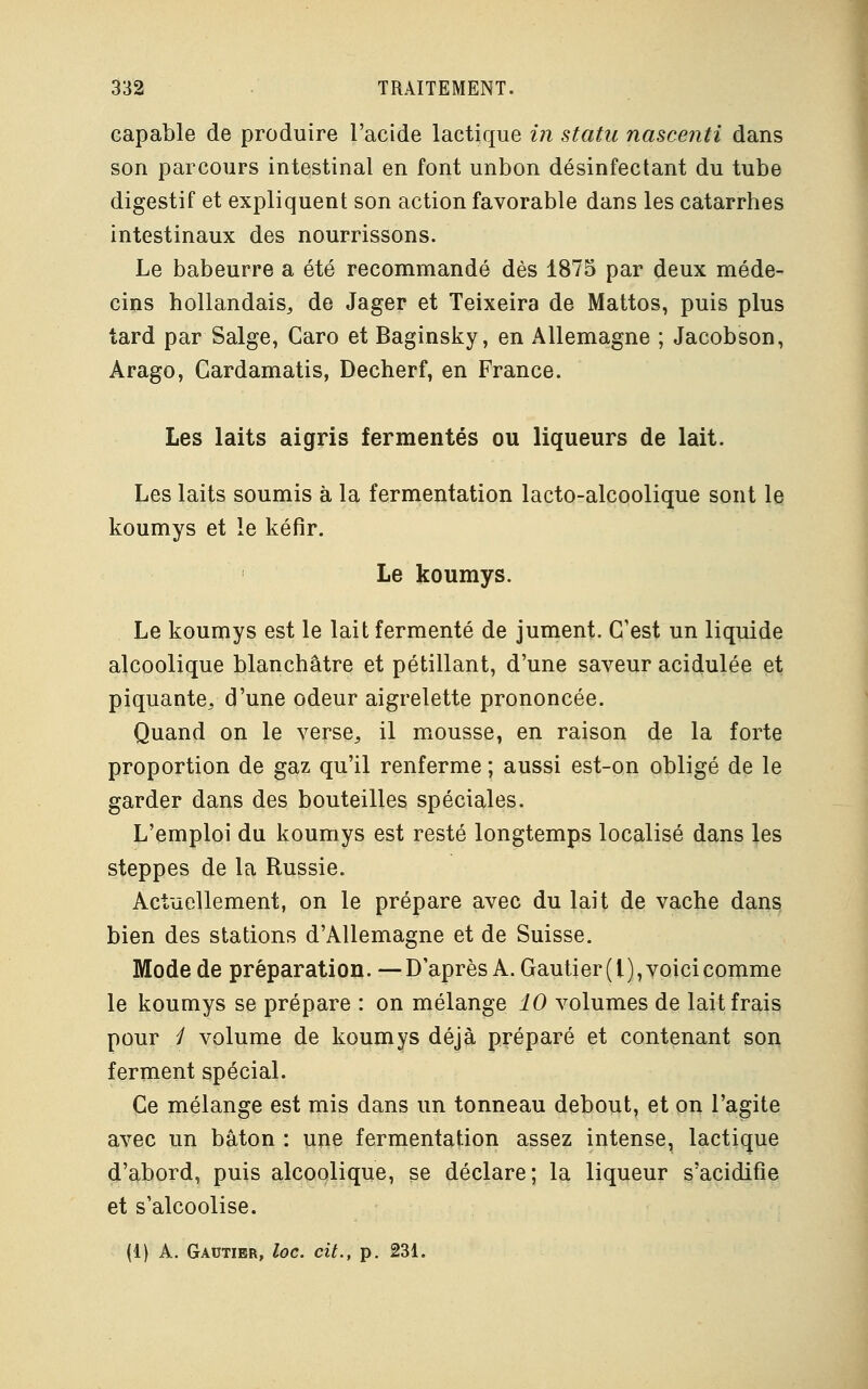 capable de produire l'acide lactique in statu nascenti dans son parcours intestinal en font unbon désinfectant du tube digestif et expliquent son action favorable dans les catarrhes intestinaux des nourrissons. Le babeurre a été recommandé dès 1875 par deux méde- cins hollandais,, de Jager et Teixeira de Mattos, puis plus tard par Salge, Caro et Baginsky, en Allemagne ; Jacobson, Arago, Cardamatis, Decherf, en France. Les laits aigris fermentes ou liqueurs de lait. Les laits soumis à la fermentation lacto-alcoolique sont le koumys et le kéfir. Le koumys. Le koumys est le lait fermenté de jument. C'est un liquide alcoolique blanchâtre et pétillant, d'une saveur acidulée et piquante, d'une odeur aigrelette prononcée. Quand on le verse, il mousse, en raison de la forte proportion de gaz qu'il renferme ; aussi est-on obligé de le garder dans des bouteilles spéciales. L'emploi du koumys est resté longtemps localisé dans les steppes de la Russie. Actuellement, on le prépare avec du lait de vache dans bien des stations d'Allemagne et de Suisse. Mode de préparation. — D'après A. Gautier ( l), voici comme le koumys se prépare : on mélange 10 volumes de lait frais pour / volume de koumys déjà préparé et contenant son ferment spécial. Ce mélange est mis dans un tonneau debout, et on l'agite avec un bâton : une fermentation assez intense, lactique d'abord, puis alcoolique, se déclare; la liqueur s'acidifie et s'alcoolise.