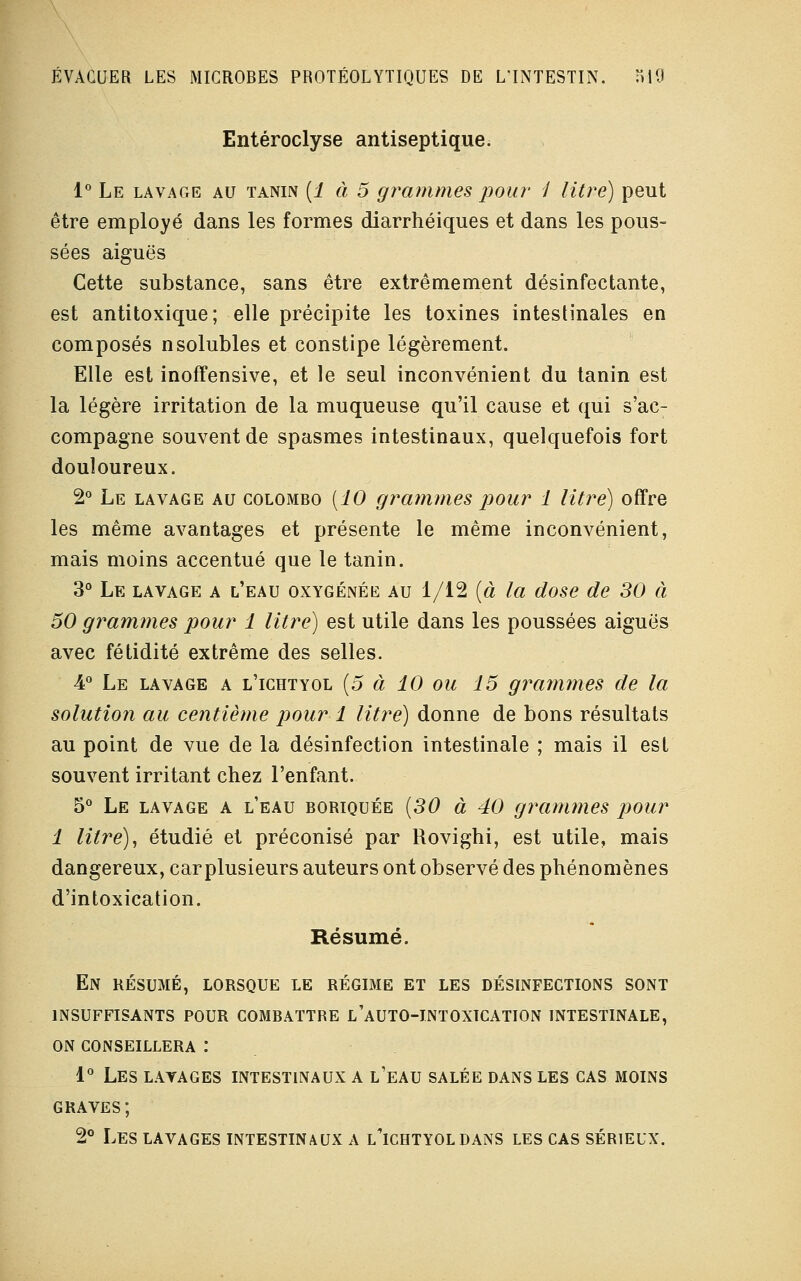 Entéroclyse antiseptique. 1° Le lavage au tanin (1 à 5 grammes pour 1 litre) peut être employé dans les formes diarrhéiques et dans les pous- sées aiguës Cette substance, sans être extrêmement désinfectante, est antitoxique; elle précipite les toxines intestinales en composés nsolubles et constipe légèrement. Elle est inoffensive, et le seul inconvénient du tanin est la légère irritation de la muqueuse qu'il cause et qui s'ac- compagne souvent de spasmes intestinaux, quelquefois fort douloureux. 2° Le lavage au Colombo (10 grammes pour 1 litre) offre les même avantages et présente le même inconvénient, mais moins accentué que le tanin. 3° Le lavage a l'eau oxygénée au 1/12 (à la dose de 30 à 50 grammes pour 1 litre) est utile dans les poussées aiguës avec fétidité extrême des selles. 4° Le lavage a l'ichtyol {5 à 10 ou 15 grammes de la solution au centième pour 1 litre) donne de bons résultats au point de vue de la désinfection intestinale ; mais il est souvent irritant chez l'enfant. 5° Le lavage a l'eau boriquée (30 à 40 grammes pour 1 litre), étudié et préconisé par Rovighi, est utile, mais dangereux, carplusieurs auteurs ont observé des phénomènes d'intoxication. Résumé. En RÉSUMÉ, lorsque le régime et les désinfections sont insuffisants pour combattre l'auto-intoxication intestinale, on conseillera : 1° les lavages intestinaux a l'eau salée dans les cas moins graves; 2° Les lavages intestinaux a l'ichtyol dans les cas sérieux.