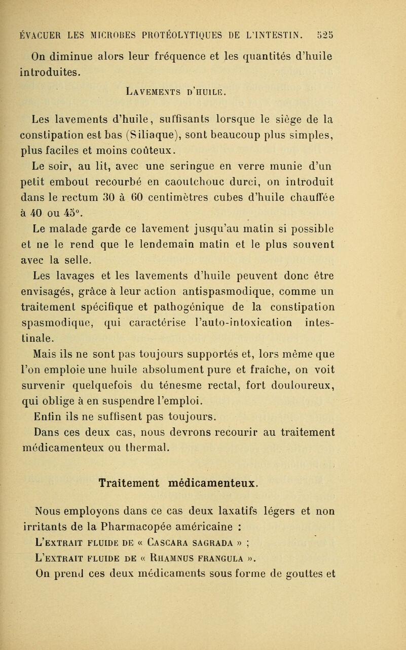 On diminue alors leur fréquence et les quantités d'huile introduites. Lavements d'huile. Les lavements d'huile, suffisants lorsque le siège de la constipation est bas (S iliaque), sont beaucoup plus simples, plus faciles et moins coûteux. Le soir, au lit, avec une seringue en verre munie d'un petit embout recourbé en caoutchouc durci, on introduit dans le rectum 30 à 60 centimètres cubes d'huile chauffée à 40 ou 45°. Le malade garde ce lavement jusqu'au matin si possible et ne le rend que le lendemain matin et le plus souvent avec la selle. Les lavages et les lavements d'huile peuvent donc être envisagés, grâce à leur action antispasmodique, comme un traitement spécifique et pathogénique de la constipation spasmodique, qui caractérise l'auto-intoxication intes- tinale. Mais ils ne sont pas toujours supportés et, lors même que l'on emploie une huile absolument pure et fraîche, on voit survenir quelquefois du ténesme rectal, fort douloureux, qui oblige à en suspendre l'emploi. Enfin ils ne suffisent pas toujours. Dans ces deux cas, nous devrons recourir au traitement médicamenteux ou thermal. Traitement médicamenteux. Nous employons dans ce cas deux laxatifs légers et non irritants de la Pharmacopée américaine : L'extrait fluide de « Cascara sagrada » ; L'extrait fluide de « Rhamnus frangula ». On prend ces deux médicaments sous forme de gouttes et