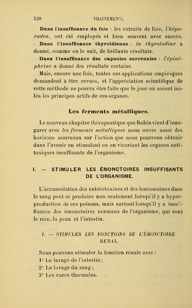 Dans l'insuffisance du foie : les extraits de foie, Vhépa- raden, ont été employés et bien souvent avec succès. - Dans l'insuffisance thyroïdienne : la thyroïodine a donné, comme on le sait, de brillants résultats. Dans l'insuffisance des capsules surrénales : Vépiné- phrine a donné des résultats certains. Mais, encore une fois, toutes ces applications empiriques demandent à être revues, et l'appréciation scientifique de cette méthode ne pourra être faite que le jour où seront iso- lés les principes actifs de ces organes. Les ferments métalliques. Le nouveau chapitre thérapeutique que Robin vient d'inau- gurer avec les ferments métalliques nous ouvre aussi des horizons nouveaux sur l'action que nous pourrons obtenir dans l'avenir en stimulant ou en vicariant les organes anti- toxiques insuffisants de l'organisme. I. — STIMULER LES ÉMONCTOIRES INSUFFISANTS DE L'ORGANISME. L'accumulation des entérotoxines et des leucomaïnes dans le sang peut se produire non seulement lorsqu'il y a hyper- production de ces poisons, mais surtout lorsqu'il y a insuf- fisance des émonctoires normaux de l'organisme, qui sont le rein, la peau et l'intestin. L — STIMULER LES FONCTIONS DE L'ÉMONCTOIRE RÉNAL. Nous pouvons stimuler la fonction rénale avec : 1° Le lavage de l'intestin; 2° Le lavage du sang ; 3° Les cures thermales.