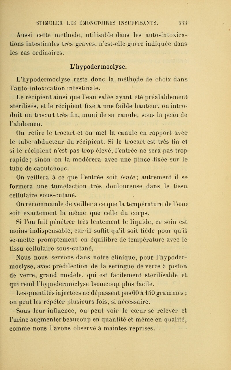 Aussi cette méthode, utilisable dans les auto-intoxica- tions intestinales très graves, n'est-elle guère indiquée dans les cas ordinaires. L'hypodermoclyse. L'hypodermoclyse reste donc la méthode de choix dans l'auto-intoxication intestinale. Le récipient ainsi que l'eau salée ayant été préalablement stérilisés, et le récipient fixé à une faible hauteur, on intro- duit un trocart très fin, muni de sa canule, sous la peau de l'abdomen. On retire le trocart et on met la canule en rapport avec le tube abducteur du récipient. Si le trocart est très fin et si le récipient n'est pas trop élevé, l'entrée ne sera pas trop rapide ; sinon on la modérera avec une pince fixée sur le- tube de caoutchouc. On veillera à ce que l'entrée soit lente ; autrement il se formera une tuméfaction très douloureuse dans le tissu cellulaire sous-cutané. On recommande de veiller à ce que la température de l'eau soit exactement la même que celle du corps. Si l'on fait pénétrer très lentement le liquide, ce soin est moins indispensable, car il suffît qu'il soit tiède pour qu'il se mette promptement en équilibre de température avec le tissu cellulaire sous-cutané. Nous nous servons dans notre clinique, pour l'hypoder- moclyse, avec prédilection de la seringue de verre à piston de verre, grand modèle, qui est facilement stérilisable et qui rend l'hypodermoclyse beaucoup plus facile. Les quantitésinjectées ne dépassent pas60 à 150 grammes ;. on peut les répéter plusieurs fois, si nécessaire. Sous leur influence, on peut voir le cœur se relever et l'urine augmenterbeaucoup en quantité et même en qualité,, comme nous l'avons observé à maintes reprises.