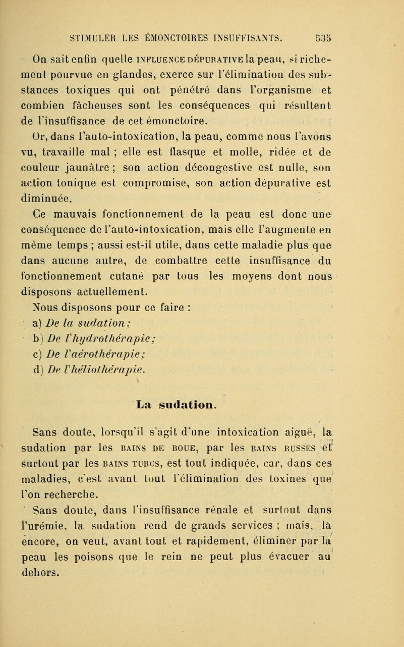 On sait enfin quelle influence dépurative la peau, si riche- ment pourvue en glandes, exerce sur l'élimination des sub- stances toxiques qui ont pénétré dans l'organisme et combien fâcheuses sont les conséquences qui résultent de l'insuffisance de cet émonctoire. Or, dans l'auto-intoxication, la peau, comme nous l'avons vu, travaille mal ; elle est flasque et molle, ridée et de couleur jaunâtre ; son action décongestive est nulle, son action tonique est compromise, son action dépurative est diminuée. Ce mauvais fonctionnement de la peau est donc une conséquence de l'auto-intoxication, mais elle l'augmente en même temps ; aussi est-il utile, dans cette maladie plus que dans aucune autre, de combattre cette insuffisance du fonctionnement cutané par tous les moyens dont nous disposons actuellement. Nous disposons pour ce faire : a) De la sudation; b) De V hydrothérapie ; c) De V aérothérapie ; d) De Vhéliothérapie. La sudation. Sans doute, lorsqu'il s'agit d'une intoxication aiguë, la sudation par les bains de boue, par les bains russes et surtout par les bains turcs, est tout indiquée, car, dans ces maladies, c'est avant tout l'éliminalion des toxines que l'on recherche. Sans doute, dans l'insuffisance rénale et surtout dans l'urémie, la sudation rend de grands services; mais, là encore, on veut, avant tout et rapidement, éliminer par la peau les poisons que le rein ne peut plus évacuer au dehors.