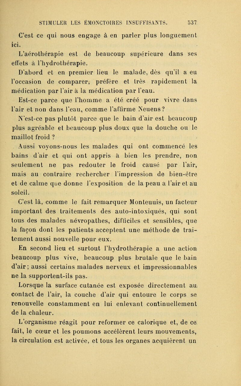 C'est ce qui nous engage à en parler plus longuement ici. L'aérothérapie est de beaucoup supérieure dans ses effets à l'hydrothérapie. D'abord et en premier lieu le malade, dès qu'il a eu l'occasion de comparer, préfère et très rapidement la médication par l'air à la médication par l'eau. Est-ce parce que l'homme a été créé pour vivre dans l'air et non dans l'eau, comme l'affirme Neuens? N'est-ce pas plutôt parce que le bain d'air est beaucoup plus agréable et beaucoup plus doux que la douche ou le maillot froid ? Aussi voyons-nous les malades qui ont commencé les bains d'air et qui ont appris à bien les prendre, non seulement ne pas redouter le froid causé par l'air, mais au contraire rechercher l'impression de bien-êlre et de calme que donne l'exposition de la peau a l'air et au soleil. C'est là, comme le fait remarquer Monteuuis, un facteur important des traitements des auto-intoxiqués, qui sont tous des malades névropathes, difficiles et sensibles, que la façon dont les patients acceptent une méthode de trai- tement aussi nouvelle pour eux. En second lieu et surtout l'hydrothérapie a une action beaucoup plus vive, beaucoup plus brutale que le bain d'air; aussi certains malades nerveux et impressionnables ne la supportent-ils pas. Lorsque la surface cutanée est exposée directement au contact de l'air, la couche d'air qui entoure le corps se renouvelle constamment en lui enlevant continuellement de la chaleur. L'organisme réagit pour reformer ce calorique et, de ce fait, le cœur et les poumons accélèrent leurs mouvements, la circulation est activée, et tous les organes acquièrent un