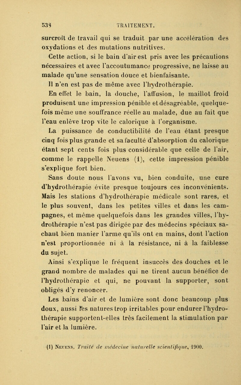 surcroît de travail qui se traduit par une accélération des oxydations et des mutations nutritives. Cette action, si le bain d'air est pris avec les précautions nécessaires et avec l'accoutumance progressive, ne laisse au malade qu'une sensation douce et bienfaisante. Il n'en est pas de même avec l'hydrothérapie. En effet le bain, la douche, l'affusion, le maillot froid produisent une impression pénible et désagréable, quelque- fois même une souffrance réelle au malade, due au fait que l'eau enlève trop vite le calorique à l'organisme. La puissance de conductibilité de l'eau étant presque cinq fois plus grande et sa faculté d'absorption du calorique étant sept cents fois plus considérable que celle de l'air, comme le rappelle Neuens (1), cette impression pénible s'explique fort bien. Sans doute nous l'avons vu, bien conduite, une cure d'hydrothérapie évite presque toujours ces inconvénients. Mais les stations d'hydrothérapie médicale sont rares, et le plus souvent, dans les petites villes et dans les cam- pagnes, et même quelquefois dans les grandes villes, l'hy- drothérapie n'est pas dirigée par des médecins spéciaux sa- chant bien manier l'arme qu'ils ont en mains, dont l'action n'est proportionnée ni à la résistance, ni à la faiblesse du sujet. Ainsi s'explique le fréquent insuccès des douches et le grand nombre de malades qui ne tirent aucun bénéfice de l'hydrothérapie et qui, ne pouvant la supporter, sont obligés d'y renoncer. Les bains d'air et de lumière sont donc beaucoup plus doux, aussi fes natures trop irritables pour endurer l'hydro- thérapie supportent-elles très facilement la stimulation par l'air et la lumière. (1) Neuens, Traité de médecine naturelle scientifique, 1900.