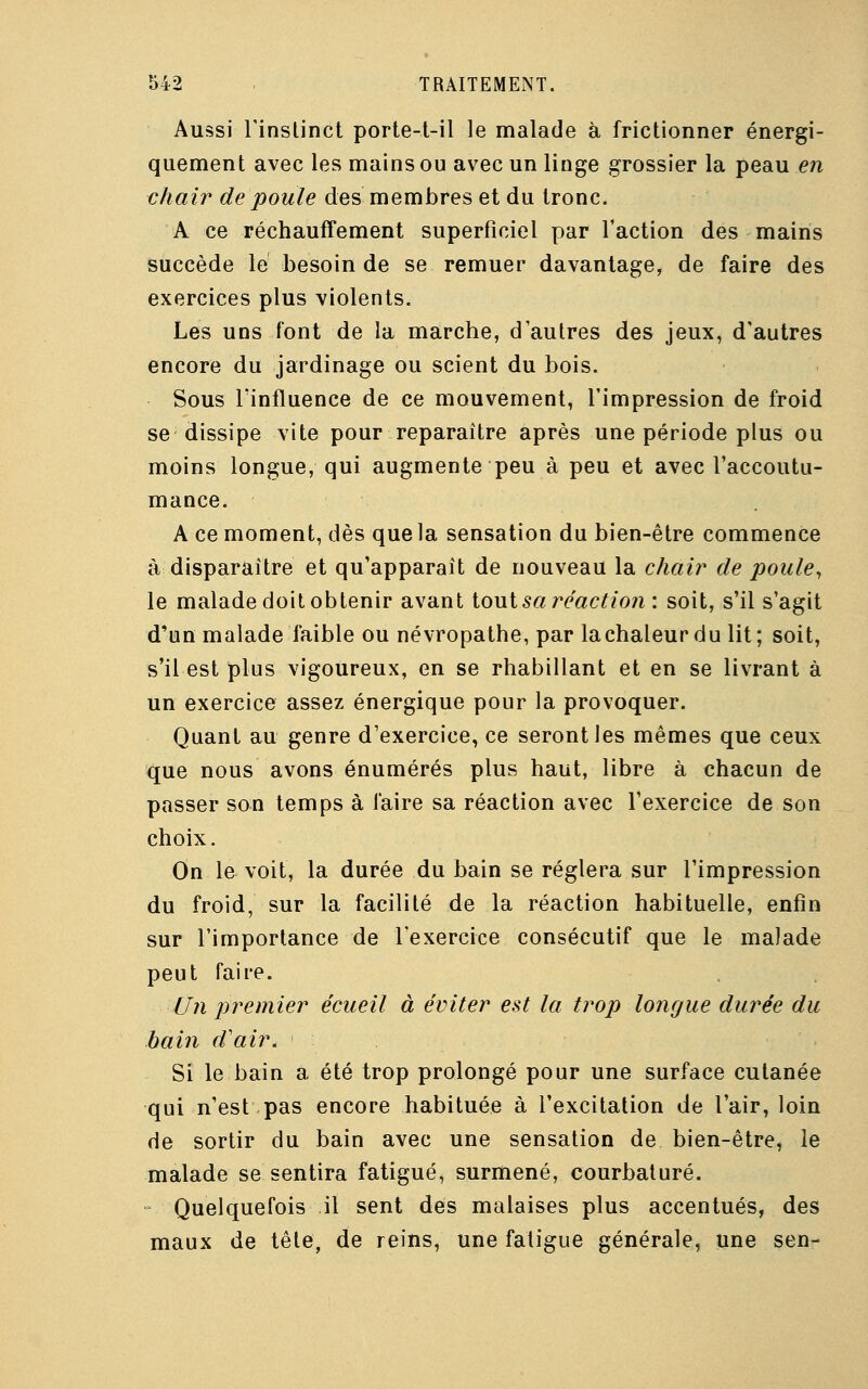 Aussi l'instinct porte-t-il le malade à frictionner énergi- quement avec les mains ou avec un linge grossier la peau en chair de poule des membres et du tronc. A ce réchauffement superficiel par l'action des mains succède le besoin de se remuer davantage, de faire des exercices plus violents. Les uns font de la marche, d'autres des jeux, d'autres encore du jardinage ou scient du bois. Sous l'influence de ce mouvement, l'impression de froid se dissipe vite pour reparaître après une période plus ou moins longue, qui augmente peu à peu et avec l'accoutu- mance. A ce moment, dès que la sensation du bien-être commence à disparaître et qu'apparaît de nouveau la chair de poule, le malade doit obtenir avant tout sa réaction : soit, s'il s'agit d'un malade faible ou névropathe, par lachaleurdu lit; soit, s'il est plus vigoureux, en se rhabillant et en se livrant à un exercice assez énergique pour la provoquer. Quant au genre d'exercice, ce seront les mêmes que ceux que nous avons énumérés plus haut, libre à chacun de passer son temps à faire sa réaction avec l'exercice de son choix. On le voit, la durée du bain se réglera sur l'impression du froid, sur la facilité de la réaction habituelle, enfin sur l'importance de l'exercice consécutif que le malade peut faire. Un premier écueil à éviter est la trop longue durée du bain d'air. Si le bain a été trop prolongé pour une surface cutanée qui n'est pas encore habituée à l'excitation de l'air, loin de sortir du bain avec une sensation de bien-être, le malade se sentira fatigué, surmené, courbaturé. Quelquefois il sent des malaises plus accentués, des maux de tête, de reins, une fatigue générale, une sen-