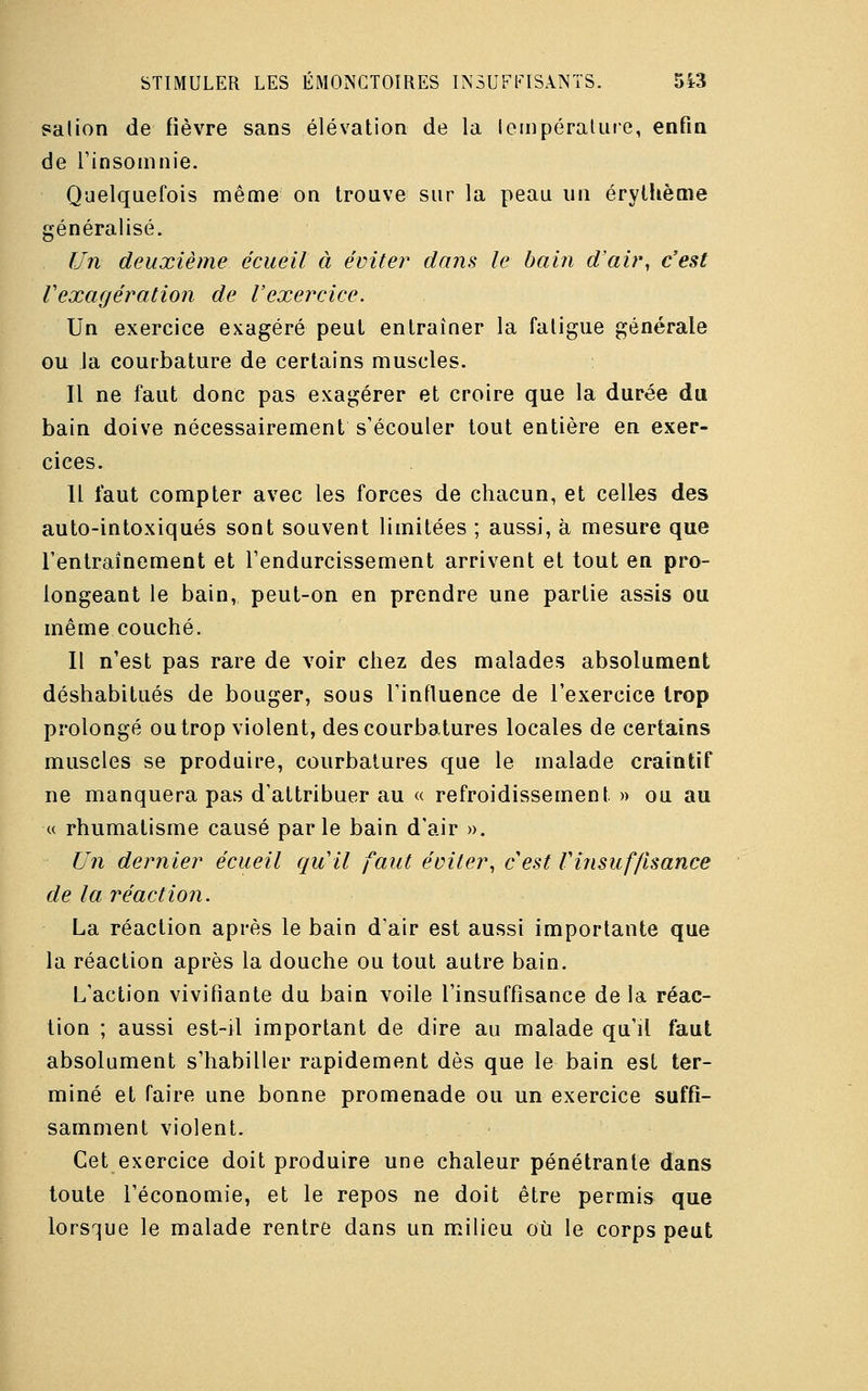 salion de fièvre sans élévation de la température, enfin de l'insomnie. Quelquefois même on trouve sur la peau un érylhème généralisé. Un deuxième écueil à éviter dans le bain d'air, c'est f exagération de l'exercice. Un exercice exagéré peut entraîner la fatigue générale ou la courbature de certains muscles. Il ne faut donc pas exagérer et croire que la durée du bain doive nécessairement s'écouler tout entière en exer- cices. Il faut compter avec les forces de chacun, et celles des auto-intoxiqués sont souvent limitées ; aussi, à mesure que l'entraînement et l'endurcissement arrivent et tout en pro- longeant le bain, peut-on en prendre une partie assis ou même couché. Il n'est pas rare de voir chez des malades absolument déshabitués de bouger, sous l'influence de l'exercice trop prolongé ou trop violent, des courbatures locales de certains muscles se produire, courbatures que le malade craintif ne manquera pas d'attribuer au « refroidissement. » ou au « rhumatisme causé parle bain d'air ». Un dernier écueil qu'il faut éviter, cest Vinsuffisance de la réaction. La réaction après le bain d'air est aussi importante que la réaction après la douche ou tout autre bain. L'action vivifiante du bain voile l'insuffisance de la réac- tion ; aussi est-il important de dire au malade qu'il faut absolument s'habiller rapidement dès que le bain est ter- miné et faire une bonne promenade ou un exercice suffi- samment violent. Cet exercice doit produire une chaleur pénétrante dans toute l'économie, et le repos ne doit être permis que lorsque le malade rentre dans un milieu où le corps peut