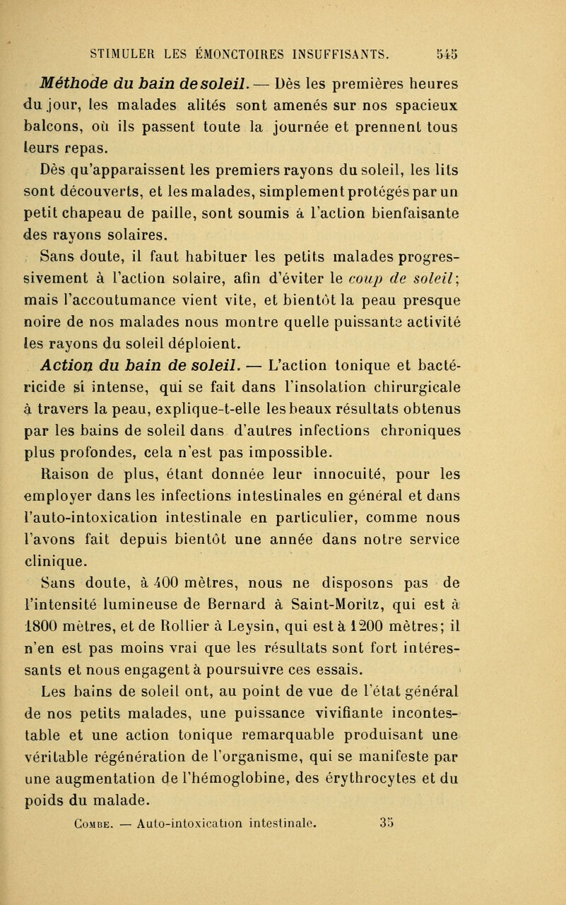 Méthode du bain de soleil.— Dès les premières heures du jour, les malades alités sont amenés sur nos spacieux balcons, où ils passent toute la journée et prennent tous Leurs repas. Dès qu'apparaissent les premiers rayons du soleil, les lits sont découverts, et les malades, simplement protégés par un petit chapeau de paille, sont soumis à l'action bienfaisante des rayons solaires. Sans doute, il faut habituer les petits malades progres- sivement à l'action solaire, afin d'éviter le coup de soleil; mais l'accoutumance vient vite, et bientôt la peau presque noire de nos malades nous montre quelle puissants activité les rayons du soleil déploient. Action du bain de soleil. — L'action tonique et bacté- ricide si intense, qui se fait dans l'insolation chirurgicale à travers la peau, explique-t-elle les beaux résultats obtenus par les bains de soleil dans d'autres infections chroniques plus profondes, cela n'est pas impossible. Raison de plus, étant donnée leur innocuité, pour les employer dans les infections intestinales en général et dans l'auto-intoxication intestinale en particulier, comme nous l'avons fait depuis bientôt une année dans notre service clinique. Sans doute, à 400 mètres, nous ne disposons pas de l'intensité lumineuse de Bernard à Saint-Moritz, qui est à 1800 mètres, et de Rollier à Leysin, qui est à 1200 mètres; il n'en est pas moins vrai que les résultats sont fort intéres- sants et nous engagent à poursuivre ces essais. Les bains de soleil ont, au point de vue de l'état général de nos petits malades, une puissance vivifiante incontes- table et une action tonique remarquable produisant une véritable régénération de l'organisme, qui se manifeste par une augmentation de l'hémoglobine, des érythrocytes et du poids du malade. Combe. — Auto-intoxication intestinale. 35