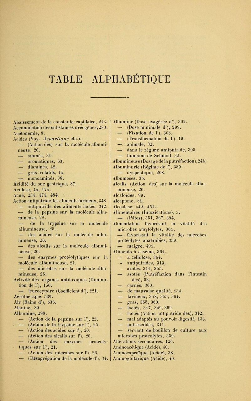 TABLE ALPHABÉTIQUE Abaissement de la constante capillaire, 213. Accumulation des substances uréogènes,283. Acétonémie, 8. Acides (Voy. Aspartique etc.). — (Action des) sur la molécule albumi- neuse, 20. — aminés, 31. — aromatiques, 63. — diaminés, 42. — gras volatils, 44. — monoaminés, 36. Acidité du suc gastrique, 87. Acidose, 44, 174. Acné, 234, 474, 484. Action antiputride des aliments farineux, 348. — antiputride des aliments lactés, 342. — de la pepsine sur la molécule albu- mineuse, 22. — de la trypsine sur la molécule albumineuse, 25. — des acides sur la molécule albu- mineuse, 20. — des alcalis sur la molécule albumi- neuse, 20. — des enzymes protéolytiques sur la molécule albumineuse, 21. — des microbes sur la molécule albu- mineuse, 26. Activité des organes antitoxiques (Diminu- tion de 1'), 150. — leucocytaire (Coefficient d'), 221. Aérothérapie, 536. Air (Bains d'), 536. Alanine, 39. Albumine, 298. — (Action de la pepsine sur Y), 22. — (Action de la trypsine sur 1'), 25. — (Action des acides sur 1'), 20. — (Action des alcalis sur 1'), 20. — (Action des enzymes protéoly- tiques sur 1'), 21. — (Action des microbes sur 1'), 26. — (Désagrégation de la molécule d'), 34. Albumine (Dose exagérée d'), 302. — (Dose minimale d), 299. — (Fixation de 1'), 303. — (Transformation de 1'), 19. —. animale, 32. — dans le régime antiputride, 305. — humaine de Schmoll, 32. Albumineuse (Dosage de la putréfaction),244. Albuminurie (Régime de 1'), 389. — dyspeptique, 208. Albumoses, 35. Alcalis (Action des) sur la molécule albu- mineuse, 20. Alcaloïdes, 99. Alcaptone, 81. Alcoolase, 449, 451. Alimentaires (Intoxications), 3. — (Pâtes), 351, 367, 394. Alimentation favorisant la vitalité des microbes amytolyles, 364. —■ favorisant la vitalité des microbes protéolytes anaérobies, 359. — maigre, 491. Aliments à caséine, 361. — à cellulose, 364. - antiputrides, 313. - azotés, 311, 355. — azotés (Putréfaction dans l'intestin des), 53. — carnés, 360. — de mauvaise qualité, 134. — farineux, 348, 355, 364. — gras, 355, 360. — lactés, 317, 349, 399. — lactés (Action antiputride des), 342. — mal adaptés au pouvoir digestif, 133. — putrescibles, 311. — servant de bouillon de culture aux microbes protéolytes, 359. Altérations secondaires, 126. Aminoacétique (Acide), 40. Aminocaproïque (Acide), 38. Aminoglutarique (Acide), 40.