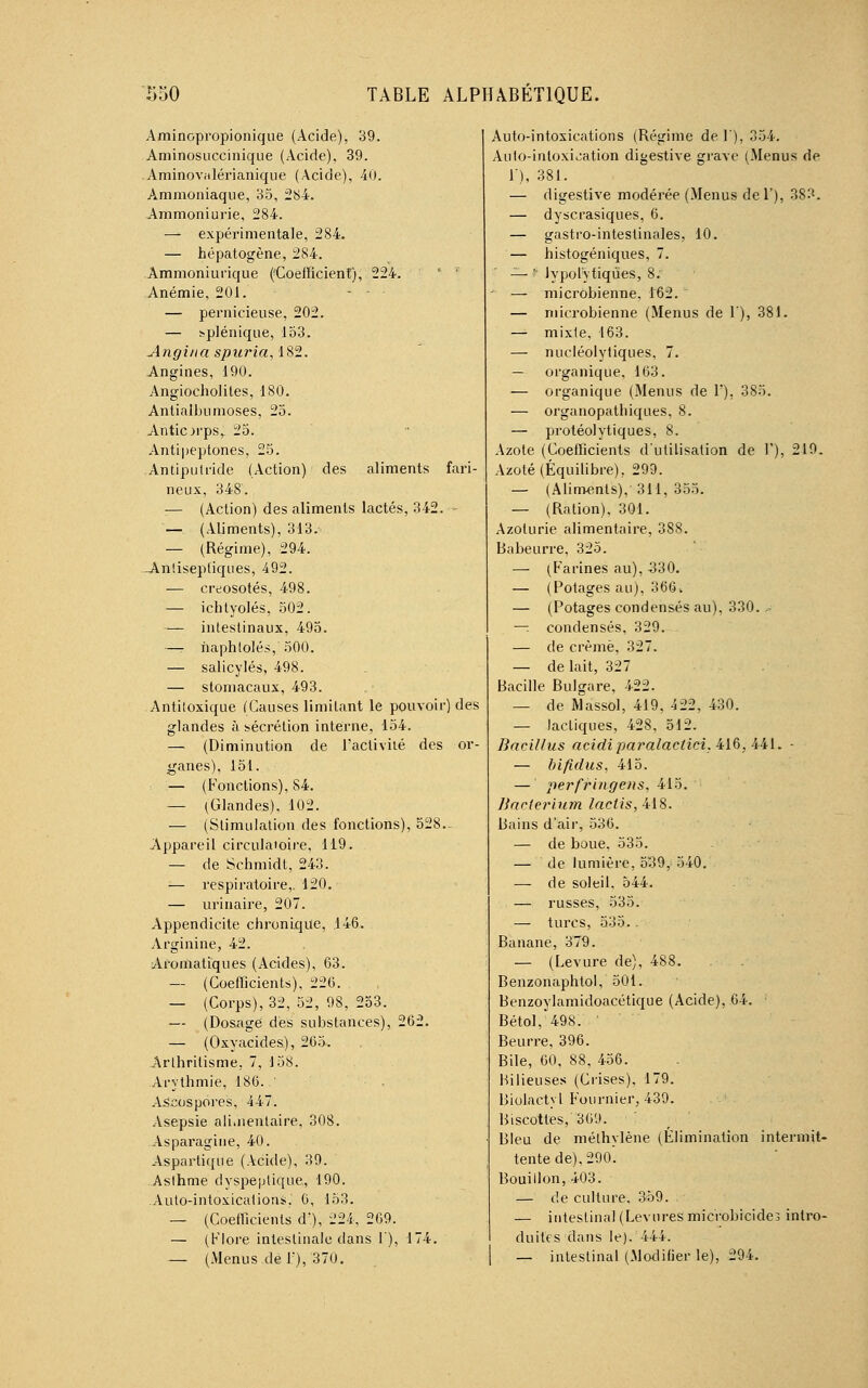 Aminopropionique (Acide), 39. Aminosuccinique (Acide). 39. -Aminovalérianique (Acide), 40. Ammoniaque, 35, 284. Ammoniurie, 284. — expérimentale, 284. — hépatogène, 284. Ammoniurique (Coefficient), 224. ' ' Anémie, 201. — pernicieuse, 202. — splénique, 153. Angiua spuria, 182. Angines, 190. Angiocholiles, 180. Antialbumoses, 25. Antiorps,. 25. Antipeptones, 25. Antiputride (Action) des aliments fari- neux, 348. :— (Action) des aliments lactés, 342. - — (Aliments), 313. — (Régime), 294. -Antiseptiques, 492. — créosotes, 498. — ichtyolés, 502. — intestinaux, 495. —- ïiaphlolés, 500. — salicylés, 498. — stomacaux, 493. .Antitoxique (Causes limitant le pouvoir) des glandes à sécrétion interne, 154. — (Diminution de l'activité des or- ganes), 151. — (Fonctions), S4. — (Glandes). 102. — (Stimulation des fonctions), 528- Appareil circulatoire, 119. — de Schmidt, 243. — respiratoire,. 120. — urinaire, 207. Appendicite chronique, 146. Arginine, 42. Aromatiques (Acides), 63. — (Coefficients), 226. — (Corps), 32, 52, 98, 253. — (Dosage des substances), 262. — (Oxyacides), 265. Arlhrilisme, 7, 158. Arythmie, 186. ' Ascospores, 447. Asepsie alimentaire, 308. Asparagine, 40. Asparlique (Acide), 39. Aslhme dyspeptique, 190. Auto-intoxications, 6, 153. — (Coefficients d\), 224, 269. — (Flore intestinale dans !'), 174. — (Menus de 1), 370. Auto-intoxications (Régime del), 354. Auto-intoxication digestive grave (Menus de 1), 381. — digestive modérée (Menus del'), 383. — dyscrasiques, 6. — gastro-intestinales, 10. — histogéniques, 7. — ■ lypol'ytiqûes, 8. — microbienne, 162.  — microbienne (Menus de 1), 381. — mixte, 163. — nucléolytiques, 7. — organique, 163. — organique (Menus de 1), 385. — organopathiques, 8. — protéolytiques, 8. Azote (Coefficients d'utilisation de F), 219. Azoté (Équilibre), 299. — (Aliments), 311, 355. — (Ration), 301. Azolurie alimentaire, 388. Babeurre, 325. — (Farines au), 330. — (Potages au), 366. — (Potages condensés au), 330. .- — condensés, 329. — de crème, 327. — de lait, 327 Bacille Bulgare, 422. — de Massol, 419, 422, 430. — lactiques, 428, 512. Bacillus acidi paralaclici. 416, 441. - — bifidus, 415. — pe?'fringens, 415. liacterium laclis,M8. Bains d'air, 536. — de boue, 535. — de lumière, 539, 540. — de soleil, 544. — russes, 535. — turcs, 535.. Banane, 379. — (Levure de), 488. Benzonaphtol, 501. Benzoylamidoacétique (Acide), 64. • Bétol, 498. Beurre, 396. Bile, 60, 88, 456. Bilieuses (Crises), 179. Biolactyl Fournier, 439. Biscottes, 36'J. Bleu de méthylène (Élimination intermit- tente de), 290. Bouillon, 403. — de culture. 359. — intestinal (Levures microbicide; intro- duites dans le). 444. — intestinal (Modifier le), 294.