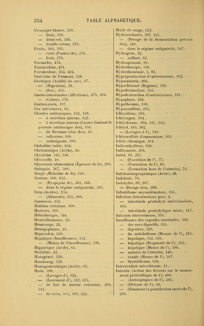 Fromages blancs, 338. — frais, 338. — demi-sel, 339. — double crème, 339. • Fruits, 364, 395. — cuils (Puréessde), 378. — frais, 379. Furoncles, 474. .' Fufonculine, 471. Furonculose, 234, 484. Gastérine de Frémont, 529. Gastrique (Acidité du suc), 87. .*'!— (Digestion), 21. — (Suc), 455. Gastro-intestinales (Affections), 475, 484. — (Crises), 176. Gastroxynsis, 197. , Gaz intestinaux, 82. Glandes antitoxiques, 102, 126. — à sécrétion interne, 122. — à sécrétion interne (Causes limitant le pouvoir antiloxique des), 154. — de Brunner (Suc des), 23. . -— salivaires, 108. — sudoripares, 108. Globuline iodée, 104V Glutaminique (Acide), 40. .Glycérine 345, 346. Glycocolle, 40. Glycosurie alimentaire (Épreuve de la), 289. Gnioquis, 367, 368. Gorge (Maladies de la), 148. Graisse, 306, 612. — (Dyspepsie de), 363, 366. — dans le régime antiputride, 307. .Gras (Acides), 253. — (Aliments), 355, 360. .Grossesse, 153. Habitus extérieur, 169. .Haricots, 369. Héliothérapie, 544. Hémialbumoses, 25. Hémicorps, 25. Hémipeptones, 25. Héparaden, 530. Hépatique (Insufïisance), 152. — (Menus de l'insuffisance), 3 86. . Hippurique (Acide), 64. flistidine, 42. Histogénol, 529. Hombourg, 526. Homogentésinique (Acide), 63. Huile, 396. — (Lavages d), 524. ;-f- (Lavement d'), 523, 525. — de foie de morue créosotée, 498, 511. — de ricin, 505, 509, 522. Huile de sauge, .524. Hydrocarbures, 307, 345. — (Dosage de la fermentation précoce des), 240. — dans le régime antiputride, 307. Hydrogène, 82. . — sulfuré, 82. Hydroquinone, 80. Hydrothérapie, 536. Hydrothionémie, 3, 82. Hyperproduction d'entéroloxines, 162. Hypoazolurie, 2S3. Hypochloruré (Régime), 392. Hypodermoclyse, 533. Hypodestruetion d'entérotoxines, 163. Hypophyse. 105. Hypothermie, 188. Hypoxanthine, 285. Ichlyaibine, 503. Ichtyargan, 504. Ichtyoforme, 504, 511, 512. Ichtyol, 495, 502. — (Lavages à 1'), 519. Ichtyosulfate d'ammonium, 502. Ictère chronique, 181. Indieanhydrose, 109. Indicanurie, 288. Indol, 69, 267. — (Fxcrétion de 1'), 77. — (Formation del), 69. — (Formation hors de l'intestin), 74. Indolaminopropionique (Acide), 40. lndolurie, 78. Indoxyles, 69, 267. — (Dosage des), 268. • Infantilisme myxoedémateux. 105. Infection (Intoxinations par), 2. — intestinale protéolyte individualisée, 414. — intestinale protéolytique mixte, 417. Infusion intraveineuse. T531. Insuffisance des capsules surrénales, 530. — des sucs digestifs, 135. — digestive, 529. — du métabolisme (Mesure de F), 211. — hépatique, 152, 530. — hépatique (Diagnostic de F), 282. • — hépatique (Menus del'), 386. — motrice de l'intestin. 140. — rénale (Menus de F), 387. -r- thyroïdienne, 530. Intervention microbienne, 11. Intestin (Action des levures sur le mouve- ment péristaltique de 1), 466. — (Antiseptiques de F), 495. — (Défense de Y), 92. — (Diminuer la putréfaction azotée de 1*), 293.