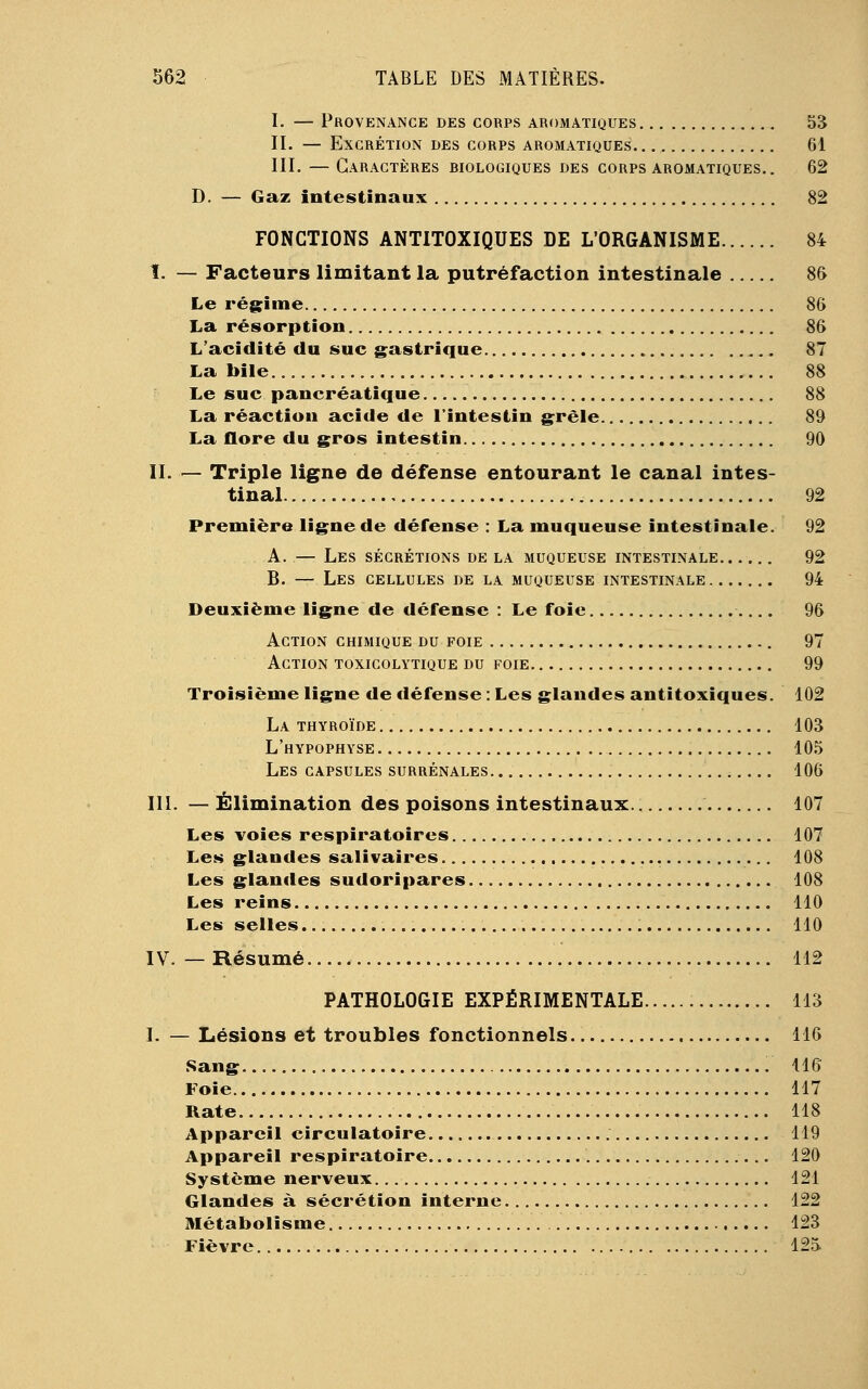 I. — Provenance des corps aromatiques 53 II. — Excrétion des corps aromatiques 61 III. — Caractères hiologiques des corps aromatiques.. 62 D. — Gaz intestinaux 82 FONCTIONS ANTITOXIQUES DE L'ORGANISME 84 I. — Facteurs limitant la putréfaction intestinale 86 Le régime 86 La résorption 86 L'acidité du suc gastrique 87 La bile 88 Le suc pancréatique 88 La réaction acide de l'intestin grêle 89 La flore du gros intestin 90 II. — Triple ligne de défense entourant le canal intes- tinal 92 Première ligne de défense : La muqueuse intestinale. 92 A. — Les sécrétions de la muqueuse intestinale 92 B. — Les cellules de la muqueuse intestinale 94 Deuxième ligne de défense : Le foie 96 Action chimique du foie 97 Action toxicolytique du foie 99 Troisième ligne de défense : Les glandes antitoxiques. 102 La thyroïde 103 L'hypophyse 105 Les capsules surrénales 106 III. — Élimination des poisons intestinaux 107 Les voies respiratoires 107 Les glandes salivaires 108 Les glandes sudoripares 108 Les reins 110 Les selles 110 IV. — Résumé 112 PATHOLOGIE EXPÉRIMENTALE 113 I. — Lésions et troubles fonctionnels 116 Sang 116 Foie 117 Rate 118 Appareil circulatoire 119 Appareil respiratoire 120 Système nerveux 121 Glandes à sécrétion interne 122 Métabolisme 123 Fièvre 125